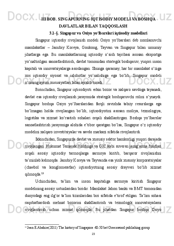 III BOB. SINGAPURNING IQTISODIY MODELI VA BOSHQA
DAVLATLAR BILAN TAQQOSLASH
3.1-§. Singapur va Osiyo yo‘lbarslari iqtisodiy modellari
Singapur   iqtisodiy   rivojlanish   modeli   Osiyo   yo‘lbarslari   deb   nomlanuvchi
mamlakatlar   –   Janubiy   Koreya,   Gonkong,   Tayvan   va   Singapur   bilan   umumiy
jihatlarga   ega.   Bu   mamlakatlarning   iqtisodiy   o‘sish   tajribasi   asosan   eksportga
yo‘naltirilgan sanoatlashtirish, davlat tomonidan strategik boshqaruv, yuqori inson
kapitali va innovatsiyalarga asoslangan. Shunga qaramay, har bir mamlakat o‘ziga
xos   iqtisodiy   siyosat   va   islohotlar   yo‘nalishiga   ega   bo‘lib,   Singapur   modeli
o‘zining ayrim xususiyatlari bilan ajralib turadi.
Birinchidan, Singapur iqtisodiyoti erkin bozor va xalqaro savdoga tayanadi,
davlat   esa   iqtisodiy  rivojlanish   jarayonida  strategik   boshqaruvchi   rolini   o‘ynaydi.
Singapur   boshqa   Osiyo   yo‘lbarslaridan   farqli   ravishda   tabiiy   resurslarga   ega
bo‘lmagan   holda   rivojlangan   bo‘lib,   iqtisodiyotini   asosan   moliya,   texnologiya,
logistika   va   xizmat   ko‘rsatish   sohalari   orqali   shakllantirgan.   Boshqa   yo‘lbarslar
sanoatlashtirish  jarayoniga  alohida  e’tibor   qaratgan  bo‘lsa,  Singapur   o‘z  iqtisodiy
modelini xalqaro investitsiyalar va savdo markazi sifatida rivojlantirdi.
Ikkinchidan, Singapurda davlat va xususiy sektor hamkorligi yuqori darajada
rivojlangan. Hukumat Temasek Holdings va GIC kabi suveren jamg‘arma fondlari
orqali   asosiy   iqtisodiy   tarmoqlarga   sarmoya   kiritib,   barqaror   rivojlanishni
ta’minlab kelmoqda. Janubiy Koreya va Tayvanda esa yirik xususiy korporatsiyalar
(chaebol   va   konglomeratlar)   iqtisodiyotning   asosiy   drayveri   bo‘lib   xizmat
qilmoqda. 13
Uchinchidan,   ta’lim   va   inson   kapitaliga   sarmoya   kiritish   Singapur
modelining asosiy ustunlaridan biridir. Mamlakat Jahon banki va BMT tomonidan
dunyodagi eng ilg‘or ta’lim tizimlaridan biri sifatida e’tirof etilgan. Ta’lim sohasi
raqobatbardosh   mehnat   bozorini   shakllantirish   va   texnologik   innovatsiyalarni
rivojlantirish   uchun   xizmat   qilmoqda.   Bu   jihatdan   Singapur   boshqa   Osiyo
13
  Jean E.Abshire(2011) The history of Singapore 40-50 bet Greenwood publishing group
23 