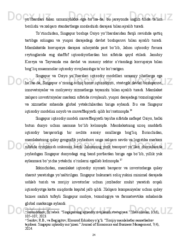 yo‘lbarslari   bilan   umumiylikka   ega   bo‘lsa-da,   bu   jarayonda   ingliz   tilida   ta’lim
berilishi va xalqaro standartlarga moslashish darajasi bilan ajralib turadi.
To‘rtinchidan, Singapur  boshqa  Osiyo yo‘lbarslaridan farqli  ravishda  qattiq
tartibga   solingan   va   yuqori   darajadagi   davlat   boshqaruvi   bilan   ajralib   turadi.
Mamlakatda   korrupsiya   darajasi   nihoyatda   past   bo‘lib,   Jahon   iqtisodiy   forumi
reytinglarida   eng   shaffof   iqtisodiyotlardan   biri   sifatida   qayd   etiladi.   Janubiy
Koreya   va   Tayvanda   esa   davlat   va   xususiy   sektor   o‘rtasidagi   korrupsiya   bilan
bog‘liq muammolar iqtisodiy rivojlanishga ta’sir ko‘rsatgan.
Singapur   va   Osiyo   yo‘lbarslari   iqtisodiy   modellari   umumiy   jihatlarga   ega
bo‘lsa-da, Singapur o‘zining ochiq bozor iqtisodiyoti, strategik davlat boshqaruvi,
innovatsiyalar   va   moliyaviy   xizmatlarga   tayanishi   bilan   ajralib   turadi.   Mamlakat
xalqaro investitsiyalar markazi sifatida rivojlanib, yuqori darajadagi texnologiyalar
va   xizmatlar   sohasida   global   yetakchilardan   biriga   aylandi.   Bu   esa   Singapur
iqtisodiy modelini noyob va muvaffaqiyatli qilib ko‘rsatmoqda. 14
Singapur iqtisodiy modeli muvaffaqiyatli tajriba sifatida nafaqat Osiyo, balki
butun   dunyo   uchun   namuna   bo‘lib   kelmoqda.   Mamlakatning   uzoq   muddatli
iqtisodiy   barqarorligi   bir   nechta   asosiy   omillarga   bog‘liq.   Birinchidan,
mamlakatning qulay geografik joylashuvi unga xalqaro savdo va logistika markazi
sifatida rivojlanish imkonini berdi. Jahonning yirik transport yo‘llari chorrahasida
joylashgan   Singapur   dunyodagi   eng   band   portlardan   biriga   ega   bo‘lib,   yillik   yuk
aylanmasi bo‘yicha yetakchi o‘rinlarni egallab kelmoqda. 15
Ikkinchidan,   mamlakat   iqtisodiy   siyosati   barqaror   va   investorlarga   qulay
sharoit yaratishga yo‘naltirilgan. Singapur hukumati soliq yukini minimal darajada
ushlab   turish   va   xorijiy   investorlar   uchun   jozibador   muhit   yaratish   orqali
iqtisodiyotga katta miqdorda kapital jalb qildi. Xalqaro kompaniyalar uchun qulay
biznes   muhiti   tufayli   Singapur   moliya,   texnologiya   va   farmatsevtika   sohalarida
global markazga aylandi.
14
  Isomiddinov, To‘rabek. “Singapurning iqtisodiy rivojlanish strategiyasi.” Yosh olimlar, 1(16), 
105–107, 2023.
15
  Saidov, R.B., va Begjigitov, Elmurod Erkinboy o‘g‘li. “Xorijiy mamlakatlar sanoatlashuv 
tajribasi: Singapur iqtisodiy mo‘jizasi.” Journal of Economics and Business Management, 7(4), 
2024.
24 