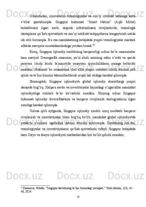 Uchinchidan,   innovatsion   texnologiyalar   va   sun’iy   intellekt   sohasiga   katta
e’tibor   qaratilmoqda.   Singapur   hukumati   “Smart   Nation”   (Aqlli   Millat)
tashabbusini   ilgari   surib,   raqamli   infratuzilmani   rivojlantirish,   texnologik
startaplarni qo‘llab-quvvatlash va sun’iy intellekt tadqiqotlarini kengaytirish ustida
ish olib bormoqda. Bu esa mamlakatning kelajakda yuqori texnologiyalar markazi
sifatida mavqeini mustahkamlashiga yordam beradi. 16
Biroq,   Singapur   iqtisodiy   modelining   barqarorligi   uchun   ba’zi   muammolar
ham   mavjud.   Demografik   muammo,   ya’ni   aholi   sonining   sekin   o‘sishi   va   qarish
jarayoni   ishchi   kuchi   ta’minotida   muayyan   qiyinchiliklarni   yuzaga   keltirishi
mumkin.   Hukumat   bu   muammoni   chet   ellik   yuqori   malakali   ishchi   kuchini   jalb
qilish va ta’lim tizimini takomillashtirish orqali hal etishga harakat qilmoqda.
Shuningdek,   Singapur   iqtisodiyoti   global   iqtisodiy   sharoitlarga   yuqori
darajada bog‘liq. Xalqaro savdo va investitsiyalar hajmidagi o‘zgarishlar mamlakat
iqtisodiyotiga   sezilarli   ta’sir   ko‘rsatishi   mumkin.   Shuning   uchun   Singapur
hukumati   iqtisodiy   diversifikatsiya   va   barqaror   rivojlanish   strategiyalarini   ilgari
surishga harakat qilmoqda.
Xulosa   qilib   aytganda,   Singapur   iqtisodiy   modeli   uzoq   muddatli   barqaror
rivojlanish   va   innovatsiyalar   bilan   bog‘liq   bo‘lib,   mamlakat   global   iqtisodiyotda
yetakchi   o‘rinlarni   egallashni   davom   ettirishi   kutilmoqda.   Davlatning   ilm-fan,
texnologiyalar   va   investitsiyalarni   qo‘llab-quvvatlashi   tufayli   Singapur   kelajakda
ham Osiyo va dunyo iqtisodiyoti markazlaridan biri bo‘lib qolishi mumkin.
16
  Xasanova, Nilufar. “Singapur davlatining ta’lim tizimidagi yutuqlari.” Yosh olimlar, 2(3), 41–
43, 2024.
25 