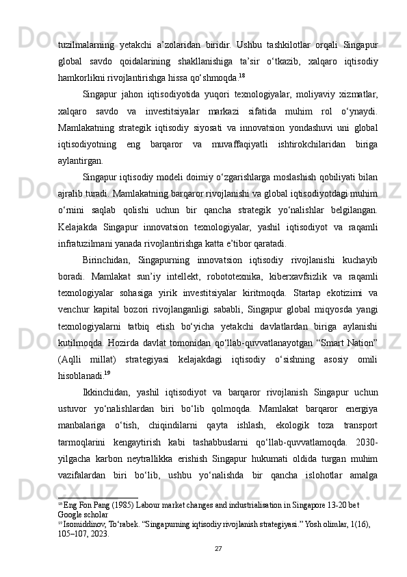 tuzilmalarning   yetakchi   a’zolaridan   biridir.   Ushbu   tashkilotlar   orqali   Singapur
global   savdo   qoidalarining   shakllanishiga   ta’sir   o‘tkazib,   xalqaro   iqtisodiy
hamkorlikni rivojlantirishga hissa qo‘shmoqda. 18
Singapur   jahon   iqtisodiyotida   yuqori   texnologiyalar,   moliyaviy   xizmatlar,
xalqaro   savdo   va   investitsiyalar   markazi   sifatida   muhim   rol   o‘ynaydi.
Mamlakatning   strategik   iqtisodiy   siyosati   va   innovatsion   yondashuvi   uni   global
iqtisodiyotning   eng   barqaror   va   muvaffaqiyatli   ishtirokchilaridan   biriga
aylantirgan.
Singapur iqtisodiy modeli doimiy o‘zgarishlarga moslashish qobiliyati bilan
ajralib turadi. Mamlakatning barqaror rivojlanishi va global iqtisodiyotdagi muhim
o‘rnini   saqlab   qolishi   uchun   bir   qancha   strategik   yo‘nalishlar   belgilangan.
Kelajakda   Singapur   innovatsion   texnologiyalar,   yashil   iqtisodiyot   va   raqamli
infratuzilmani yanada rivojlantirishga katta e’tibor qaratadi.
Birinchidan,   Singapurning   innovatsion   iqtisodiy   rivojlanishi   kuchayib
boradi.   Mamlakat   sun’iy   intellekt,   robototexnika,   kiberxavfsizlik   va   raqamli
texnologiyalar   sohasiga   yirik   investitsiyalar   kiritmoqda.   Startap   ekotizimi   va
venchur   kapital   bozori   rivojlanganligi   sababli,   Singapur   global   miqyosda   yangi
texnologiyalarni   tatbiq   etish   bo‘yicha   yetakchi   davlatlardan   biriga   aylanishi
kutilmoqda.   Hozirda   davlat   tomonidan   qo‘llab-quvvatlanayotgan   “Smart   Nation”
(Aqlli   millat)   strategiyasi   kelajakdagi   iqtisodiy   o‘sishning   asosiy   omili
hisoblanadi. 19
Ikkinchidan,   yashil   iqtisodiyot   va   barqaror   rivojlanish   Singapur   uchun
ustuvor   yo‘nalishlardan   biri   bo‘lib   qolmoqda.   Mamlakat   barqaror   energiya
manbalariga   o‘tish,   chiqindilarni   qayta   ishlash,   ekologik   toza   transport
tarmoqlarini   kengaytirish   kabi   tashabbuslarni   qo‘llab-quvvatlamoqda.   2030-
yilgacha   karbon   neytrallikka   erishish   Singapur   hukumati   oldida   turgan   muhim
vazifalardan   biri   bo‘lib,   ushbu   yo‘nalishda   bir   qancha   islohotlar   amalga
18
  Eng Fon Pang (1985) Labour market changes and industrialisation in Singapore 13-20 bet 
Google scholar
19
  Isomiddinov, To‘rabek. “Singapurning iqtisodiy rivojlanish strategiyasi.” Yosh olimlar, 1(16), 
105–107, 2023.
27 