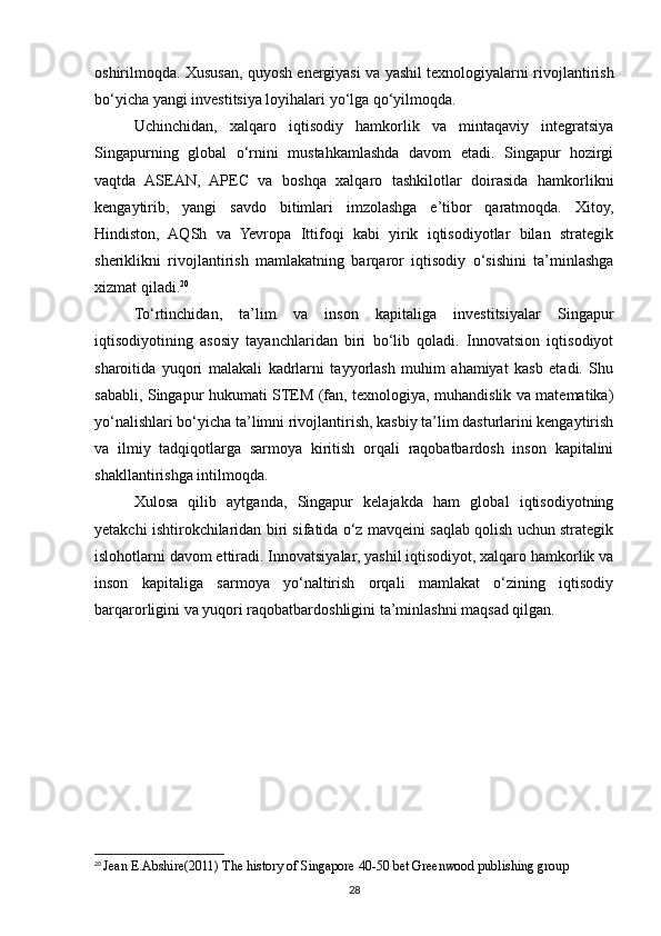 oshirilmoqda. Xususan, quyosh energiyasi va yashil texnologiyalarni rivojlantirish
bo‘yicha yangi investitsiya loyihalari yo‘lga qo‘yilmoqda.
Uchinchidan,   xalqaro   iqtisodiy   hamkorlik   va   mintaqaviy   integratsiya
Singapurning   global   o‘rnini   mustahkamlashda   davom   etadi.   Singapur   hozirgi
vaqtda   ASEAN,   APEC   va   boshqa   xalqaro   tashkilotlar   doirasida   hamkorlikni
kengaytirib,   yangi   savdo   bitimlari   imzolashga   e’tibor   qaratmoqda.   Xitoy,
Hindiston,   AQSh   va   Yevropa   Ittifoqi   kabi   yirik   iqtisodiyotlar   bilan   strategik
sheriklikni   rivojlantirish   mamlakatning   barqaror   iqtisodiy   o‘sishini   ta’minlashga
xizmat qiladi. 20
To‘rtinchidan,   ta’lim   va   inson   kapitaliga   investitsiyalar   Singapur
iqtisodiyotining   asosiy   tayanchlaridan   biri   bo‘lib   qoladi.   Innovatsion   iqtisodiyot
sharoitida   yuqori   malakali   kadrlarni   tayyorlash   muhim   ahamiyat   kasb   etadi.   Shu
sababli, Singapur hukumati STEM (fan, texnologiya, muhandislik va matematika)
yo‘nalishlari bo‘yicha ta’limni rivojlantirish, kasbiy ta’lim dasturlarini kengaytirish
va   ilmiy   tadqiqotlarga   sarmoya   kiritish   orqali   raqobatbardosh   inson   kapitalini
shakllantirishga intilmoqda.
Xulosa   qilib   aytganda,   Singapur   kelajakda   ham   global   iqtisodiyotning
yetakchi ishtirokchilaridan biri sifatida o‘z mavqeini saqlab qolish uchun strategik
islohotlarni davom ettiradi. Innovatsiyalar, yashil iqtisodiyot, xalqaro hamkorlik va
inson   kapitaliga   sarmoya   yo‘naltirish   orqali   mamlakat   o‘zining   iqtisodiy
barqarorligini va yuqori raqobatbardoshligini ta’minlashni maqsad qilgan.
20
  Jean E.Abshire(2011) The history of Singapore 40-50 bet Greenwood publishing group
28 