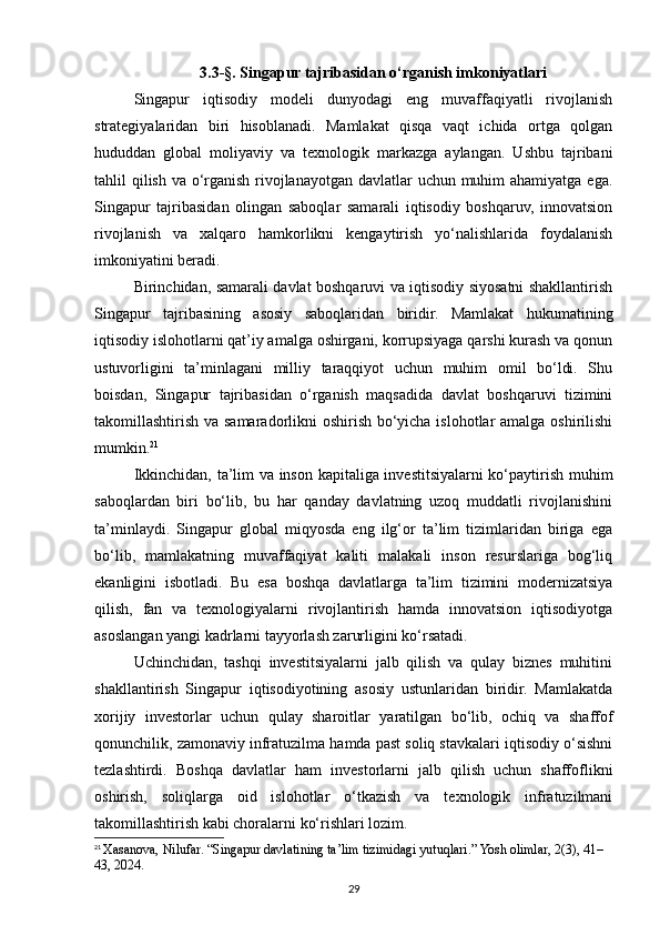 3.3-§. Singapur tajribasidan o‘rganish imkoniyatlari
Singapur   iqtisodiy   modeli   dunyodagi   eng   muvaffaqiyatli   rivojlanish
strategiyalaridan   biri   hisoblanadi.   Mamlakat   qisqa   vaqt   ichida   ortga   qolgan
hududdan   global   moliyaviy   va   texnologik   markazga   aylangan.   Ushbu   tajribani
tahlil qilish va o‘rganish rivojlanayotgan davlatlar  uchun muhim  ahamiyatga ega.
Singapur   tajribasidan   olingan   saboqlar   samarali   iqtisodiy   boshqaruv,   innovatsion
rivojlanish   va   xalqaro   hamkorlikni   kengaytirish   yo‘nalishlarida   foydalanish
imkoniyatini beradi.
Birinchidan, samarali davlat boshqaruvi va iqtisodiy siyosatni shakllantirish
Singapur   tajribasining   asosiy   saboqlaridan   biridir.   Mamlakat   hukumatining
iqtisodiy islohotlarni qat’iy amalga oshirgani, korrupsiyaga qarshi kurash va qonun
ustuvorligini   ta’minlagani   milliy   taraqqiyot   uchun   muhim   omil   bo‘ldi.   Shu
boisdan,   Singapur   tajribasidan   o‘rganish   maqsadida   davlat   boshqaruvi   tizimini
takomillashtirish va samaradorlikni  oshirish bo‘yicha islohotlar  amalga oshirilishi
mumkin. 21
Ikkinchidan, ta’lim va inson kapitaliga investitsiyalarni ko‘paytirish muhim
saboqlardan   biri   bo‘lib,   bu   har   qanday   davlatning   uzoq   muddatli   rivojlanishini
ta’minlaydi.   Singapur   global   miqyosda   eng   ilg‘or   ta’lim   tizimlaridan   biriga   ega
bo‘lib,   mamlakatning   muvaffaqiyat   kaliti   malakali   inson   resurslariga   bog‘liq
ekanligini   isbotladi.   Bu   esa   boshqa   davlatlarga   ta’lim   tizimini   modernizatsiya
qilish,   fan   va   texnologiyalarni   rivojlantirish   hamda   innovatsion   iqtisodiyotga
asoslangan yangi kadrlarni tayyorlash zarurligini ko‘rsatadi.
Uchinchidan,   tashqi   investitsiyalarni   jalb   qilish   va   qulay   biznes   muhitini
shakllantirish   Singapur   iqtisodiyotining   asosiy   ustunlaridan   biridir.   Mamlakatda
xorijiy   investorlar   uchun   qulay   sharoitlar   yaratilgan   bo‘lib,   ochiq   va   shaffof
qonunchilik, zamonaviy infratuzilma hamda past soliq stavkalari iqtisodiy o‘sishni
tezlashtirdi.   Boshqa   davlatlar   ham   investorlarni   jalb   qilish   uchun   shaffoflikni
oshirish,   soliqlarga   oid   islohotlar   o‘tkazish   va   texnologik   infratuzilmani
takomillashtirish kabi choralarni ko‘rishlari lozim.
21
  Xasanova, Nilufar. “Singapur davlatining ta’lim tizimidagi yutuqlari.” Yosh olimlar, 2(3), 41–
43, 2024.
29 