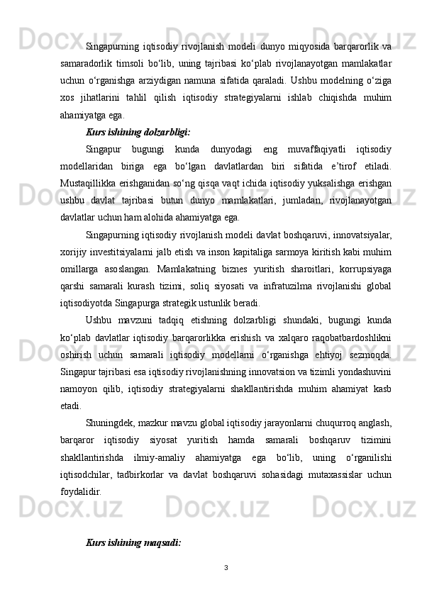 Singapurning   iqtisodiy   rivojlanish   modeli   dunyo   miqyosida   barqarorlik   va
samaradorlik   timsoli   bo‘lib,   uning   tajribasi   ko‘plab   rivojlanayotgan   mamlakatlar
uchun   o‘rganishga   arziydigan   namuna   sifatida   qaraladi.   Ushbu   modelning   o‘ziga
xos   jihatlarini   tahlil   qilish   iqtisodiy   strategiyalarni   ishlab   chiqishda   muhim
ahamiyatga ega.
Kurs ishining dolzarbligi: 
Singapur   bugungi   kunda   dunyodagi   eng   muvaffaqiyatli   iqtisodiy
modellaridan   biriga   ega   bo‘lgan   davlatlardan   biri   sifatida   e’tirof   etiladi.
Mustaqillikka erishganidan so‘ng qisqa vaqt ichida iqtisodiy yuksalishga erishgan
ushbu   davlat   tajribasi   butun   dunyo   mamlakatlari,   jumladan,   rivojlanayotgan
davlatlar uchun ham alohida ahamiyatga ega.
Singapurning iqtisodiy rivojlanish modeli davlat boshqaruvi, innovatsiyalar,
xorijiy investitsiyalarni jalb etish va inson kapitaliga sarmoya kiritish kabi muhim
omillarga   asoslangan.   Mamlakatning   biznes   yuritish   sharoitlari,   korrupsiyaga
qarshi   samarali   kurash   tizimi,   soliq   siyosati   va   infratuzilma   rivojlanishi   global
iqtisodiyotda Singapurga strategik ustunlik beradi.
Ushbu   mavzuni   tadqiq   etishning   dolzarbligi   shundaki,   bugungi   kunda
ko‘plab   davlatlar   iqtisodiy   barqarorlikka   erishish   va   xalqaro   raqobatbardoshlikni
oshirish   uchun   samarali   iqtisodiy   modellarni   o‘rganishga   ehtiyoj   sezmoqda.
Singapur tajribasi esa iqtisodiy rivojlanishning innovatsion va tizimli yondashuvini
namoyon   qilib,   iqtisodiy   strategiyalarni   shakllantirishda   muhim   ahamiyat   kasb
etadi.
Shuningdek, mazkur mavzu global iqtisodiy jarayonlarni chuqurroq anglash,
barqaror   iqtisodiy   siyosat   yuritish   hamda   samarali   boshqaruv   tizimini
shakllantirishda   ilmiy-amaliy   ahamiyatga   ega   bo‘lib,   uning   o‘rganilishi
iqtisodchilar,   tadbirkorlar   va   davlat   boshqaruvi   sohasidagi   mutaxassislar   uchun
foydalidir.
Kurs ishining maqsadi:  
3 