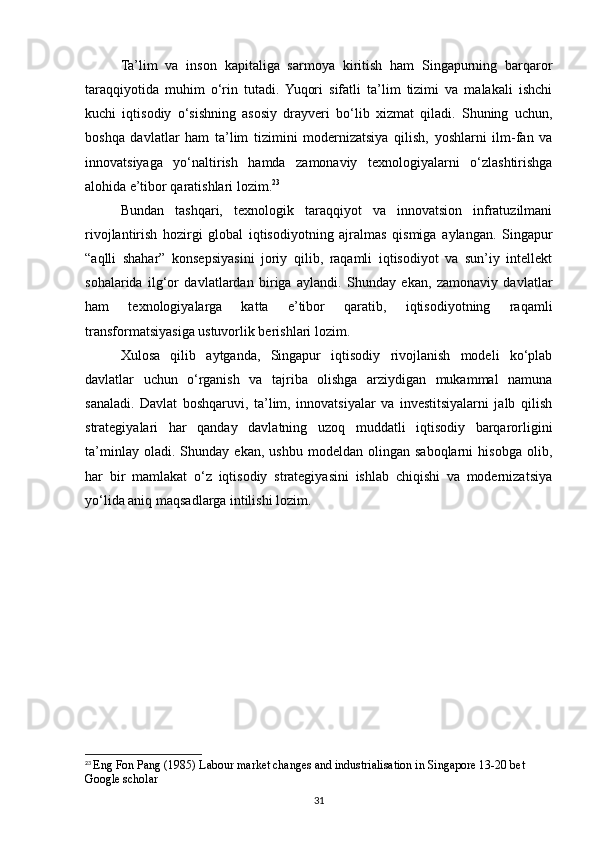 Ta’lim   va   inson   kapitaliga   sarmoya   kiritish   ham   Singapurning   barqaror
taraqqiyotida   muhim   o‘rin   tutadi.   Yuqori   sifatli   ta’lim   tizimi   va   malakali   ishchi
kuchi   iqtisodiy   o‘sishning   asosiy   drayveri   bo‘lib   xizmat   qiladi.   Shuning   uchun,
boshqa   davlatlar   ham   ta’lim   tizimini   modernizatsiya   qilish,   yoshlarni   ilm-fan   va
innovatsiyaga   yo‘naltirish   hamda   zamonaviy   texnologiyalarni   o‘zlashtirishga
alohida e’tibor qaratishlari lozim. 23
Bundan   tashqari,   texnologik   taraqqiyot   va   innovatsion   infratuzilmani
rivojlantirish   hozirgi   global   iqtisodiyotning   ajralmas   qismiga   aylangan.   Singapur
“aqlli   shahar”   konsepsiyasini   joriy   qilib,   raqamli   iqtisodiyot   va   sun’iy   intellekt
sohalarida   ilg‘or   davlatlardan   biriga   aylandi.   Shunday   ekan,   zamonaviy   davlatlar
ham   texnologiyalarga   katta   e’tibor   qaratib,   iqtisodiyotning   raqamli
transformatsiyasiga ustuvorlik berishlari lozim.
Xulosa   qilib   aytganda,   Singapur   iqtisodiy   rivojlanish   modeli   ko‘plab
davlatlar   uchun   o‘rganish   va   tajriba   olishga   arziydigan   mukammal   namuna
sanaladi.   Davlat   boshqaruvi,   ta’lim,   innovatsiyalar   va   investitsiyalarni   jalb   qilish
strategiyalari   har   qanday   davlatning   uzoq   muddatli   iqtisodiy   barqarorligini
ta’minlay   oladi.  Shunday   ekan,   ushbu   modeldan  olingan   saboqlarni   hisobga   olib,
har   bir   mamlakat   o‘z   iqtisodiy   strategiyasini   ishlab   chiqishi   va   modernizatsiya
yo‘lida aniq maqsadlarga intilishi lozim.
23
  Eng Fon Pang (1985) Labour market changes and industrialisation in Singapore 13-20 bet 
Google scholar
31 