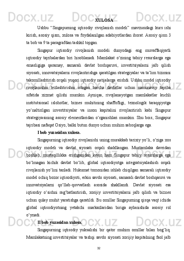 XULOSA
Ushbu   “ Singapurning   iqtisodiy   rivojlanish   modeli ”   mavzusidagi   kurs   ishi
kirish, asosiy qism, xulosa va foydalanilgan adabiyotlardan iborat. Asosiy qism  3
ta bob va 9 ta paragrafdan tashkil topgan.
Singapur   iqtisodiy   rivojlanish   modeli   dunyodagi   eng   muvaffaqiyatli
iqtisodiy   tajribalardan   biri   hisoblanadi.   Mamlakat   o‘zining   tabiiy   resurslarga   ega
emasligiga   qaramay,   samarali   davlat   boshqaruvi,   investitsiyalarni   jalb   qilish
siyosati, innovatsiyalarni rivojlantirishga qaratilgan strategiyalar va ta’lim tizimini
takomillashtirish orqali yuqori iqtisodiy natijalarga erishdi. Ushbu model iqtisodiy
rivojlanishni   tezlashtirishni   istagan   barcha   davlatlar   uchun   namunaviy   tajriba
sifatida   xizmat   qilishi   mumkin.   Ayniqsa,   rivojlanayotgan   mamlakatlar   kuchli
institutsional   islohotlar,   biznes   muhitining   shaffofligi,   texnologik   taraqqiyotga
yo‘naltirilgan   investitsiyalar   va   inson   kapitalini   rivojlantirish   kabi   Singapur
strategiyasining   asosiy   elementlaridan   o‘rganishlari   mumkin.   Shu   bois,   Singapur
tajribasi nafaqat Osiyo, balki butun dunyo uchun muhim saboqlarga ega.
I bob yuzasidan xulosa.  
Singapurning iqtisodiy rivojlanishi uning murakkab tarixiy yo‘li, o‘ziga xos
iqtisodiy   modeli   va   davlat   siyosati   orqali   shakllangan.   Mustamlaka   davridan
boshlab,   mustaqillikka   erishganidan   keyin   ham   Singapur   tabiiy   resurslarga   ega
bo‘lmagan   kichik   davlat   bo‘lib,   global   iqtisodiyotga   integratsiyalashish   orqali
rivojlanish yo‘lini tanladi. Hukumat tomonidan ishlab chiqilgan samarali iqtisodiy
model ochiq bozor iqtisodiyoti, erkin savdo siyosati, samarali davlat boshqaruvi va
innovatsiyalarni   qo‘llab-quvvatlash   asosida   shakllandi.   Davlat   siyosati   esa
iqtisodiy   o‘sishni   rag‘batlantirish,   xorijiy   investitsiyalarni   jalb   qilish   va   biznes
uchun qulay muhit yaratishga qaratildi. Bu omillar Singapurning qisqa vaqt ichida
global   iqtisodiyotning   yetakchi   markazlaridan   biriga   aylanishida   asosiy   rol
o‘ynadi.
II bob yuzasidan xulosa.  
Singapurning   iqtisodiy   yuksalishi   bir   qator   muhim   omillar   bilan   bog‘liq.
Mamlakatning investitsiyalar va tashqi  savdo siyosati xorijiy kapitalning faol jalb
32 