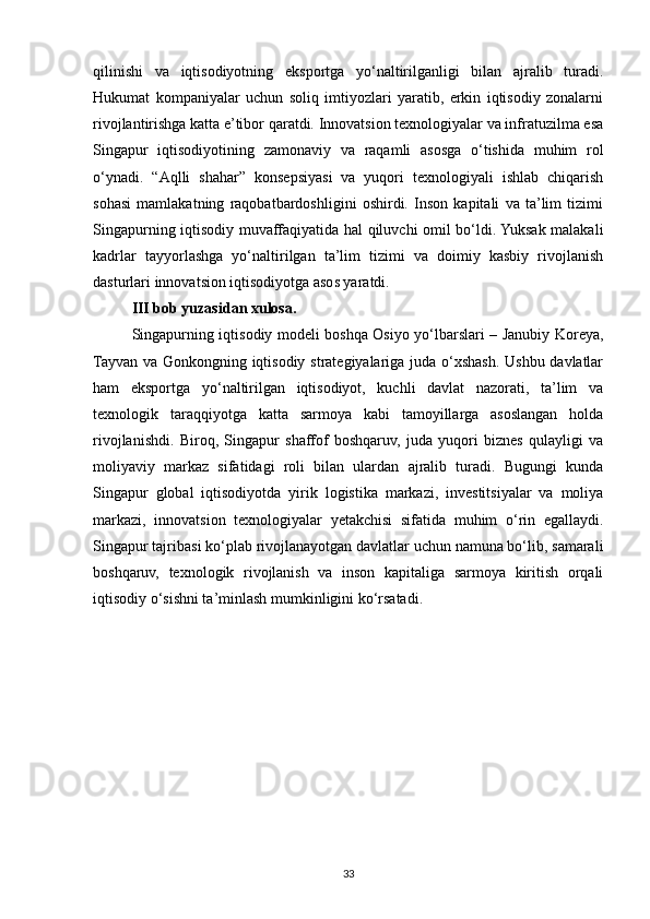 qilinishi   va   iqtisodiyotning   eksportga   yo‘naltirilganligi   bilan   ajralib   turadi.
Hukumat   kompaniyalar   uchun   soliq   imtiyozlari   yaratib,   erkin   iqtisodiy   zonalarni
rivojlantirishga katta e’tibor qaratdi. Innovatsion texnologiyalar va infratuzilma esa
Singapur   iqtisodiyotining   zamonaviy   va   raqamli   asosga   o‘tishida   muhim   rol
o‘ynadi.   “Aqlli   shahar”   konsepsiyasi   va   yuqori   texnologiyali   ishlab   chiqarish
sohasi   mamlakatning   raqobatbardoshligini   oshirdi.   Inson   kapitali   va   ta’lim   tizimi
Singapurning iqtisodiy muvaffaqiyatida hal qiluvchi omil bo‘ldi. Yuksak malakali
kadrlar   tayyorlashga   yo‘naltirilgan   ta’lim   tizimi   va   doimiy   kasbiy   rivojlanish
dasturlari innovatsion iqtisodiyotga asos yaratdi.
III bob yuzasidan xulosa.  
Singapurning iqtisodiy modeli boshqa Osiyo yo‘lbarslari – Janubiy Koreya,
Tayvan va Gonkongning iqtisodiy strategiyalariga juda o‘xshash. Ushbu davlatlar
ham   eksportga   yo‘naltirilgan   iqtisodiyot,   kuchli   davlat   nazorati,   ta’lim   va
texnologik   taraqqiyotga   katta   sarmoya   kabi   tamoyillarga   asoslangan   holda
rivojlanishdi.   Biroq,   Singapur   shaffof   boshqaruv,   juda   yuqori   biznes   qulayligi   va
moliyaviy   markaz   sifatidagi   roli   bilan   ulardan   ajralib   turadi.   Bugungi   kunda
Singapur   global   iqtisodiyotda   yirik   logistika   markazi,   investitsiyalar   va   moliya
markazi,   innovatsion   texnologiyalar   yetakchisi   sifatida   muhim   o‘rin   egallaydi.
Singapur tajribasi ko‘plab rivojlanayotgan davlatlar uchun namuna bo‘lib, samarali
boshqaruv,   texnologik   rivojlanish   va   inson   kapitaliga   sarmoya   kiritish   orqali
iqtisodiy o‘sishni ta’minlash mumkinligini ko‘rsatadi.
33 