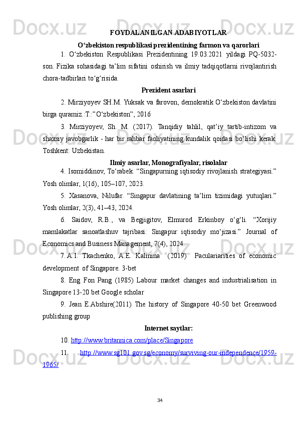 FOYDALANILGAN ADABIYOTLAR
O zbekiston respublikasi prezidentining farmon va qarorlariʻ
1.   O zbekiston   Respublikasi   Prezidentining   19.03.2021   yildagi   PQ-5032-	
ʻ
son.   Fizika   sohasidagi   ta’lim   sifatini   oshirish   va   ilmiy   tadqiqotlarni   rivojlantirish
chora-tadbirlari to g risida.	
ʻ ʻ
Prezident asarlari
2. Mirziyoyev SH.M. Yuksak va farovon, demokratik O‘zbekiston davlatini
birga quramiz.:T.:”O‘zbekiston”, 2016 
3.   Mirziyoyev,   Sh.   M.   (2017).   Tanqidiy   tahlil,   qat’iy   tartib-intizom   va
shaxsiy  javobgarlik  -  har   bir   rahbar   faoliyatining  kundalik qoidasi  bo‘lishi   kerak.
Toshkent: Uzbekistan.
Ilmiy asarlar, Monografiyalar, risolalar
4.   Isomiddinov,  To‘rabek.   “Singapurning   iqtisodiy   rivojlanish   strategiyasi.”
Yosh olimlar, 1(16), 105–107, 2023. 
5.   Xasanova,   Nilufar.   “Singapur   davlatining   ta’lim   tizimidagi   yutuqlari.”
Yosh olimlar, 2(3), 41–43, 2024. 
6.   Saidov,   R.B.,   va   Begjigitov,   Elmurod   Erkinboy   o‘g‘li.   “Xorijiy
mamlakatlar   sanoatlashuv   tajribasi:   Singapur   iqtisodiy   mo‘jizasi.”   Journal   of
Economics and Business Management, 7(4), 2024.
7. A.I.  Tkachenko,  A.E.  Kalinina    (2019)    Paculariarities  of  economic
development  of Singapore. 3-bet
8.   Eng   Fon   Pang   (1985)   Labour   market   changes   and   industrialisation   in
Singapore 13-20 bet Google scholar
9.   Jean   E.Abshire(2011)   The   history   of   Singapore   40-50   bet   Greenwood
publishing group
Internet saytlar:
10.  http://www.britannica.com/place/Singapore
11.   http://www.sg101.gov.sg/economy/surviving-our-independence/1959-
1965/    
34 