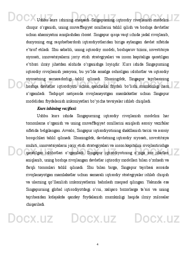 Ushbu   kurs   ishining   maqsadi   Singapurning   iqtisodiy   rivojlanish   modelini
chuqur   o‘rganish,   uning   muvaffaqiyat   omillarini   tahlil   qilish   va   boshqa   davlatlar
uchun ahamiyatini aniqlashdan iborat. Singapur qisqa vaqt ichida jadal rivojlanib,
dunyoning   eng   raqobatbardosh   iqtisodiyotlaridan   biriga   aylangan   davlat   sifatida
e’tirof   etiladi.   Shu   sababli,   uning   iqtisodiy   modeli,   boshqaruv   tizimi,   investitsiya
siyosati,   innovatsiyalarni   joriy   etish   strategiyalari   va   inson   kapitaliga   qaratilgan
e’tibori   ilmiy   jihatdan   alohida   o‘rganishga   loyiqdir.   Kurs   ishida   Singapurning
iqtisodiy   rivojlanish   jarayoni,   bu   yo‘lda   amalga   oshirilgan   islohotlar   va   iqtisodiy
siyosatning   samaradorligi   tahlil   qilinadi.   Shuningdek,   Singapur   tajribasining
boshqa   davlatlar   iqtisodiyoti   uchun   qanchalik   foydali   bo‘lishi   mumkinligi   ham
o‘rganiladi.   Tadqiqot   natijasida   rivojlanayotgan   mamlakatlar   uchun   Singapur
modelidan foydalanish imkoniyatlari bo‘yicha tavsiyalar ishlab chiqiladi.
Kurs ishining vazifasi:  
Ushbu   kurs   ishida   Singapurning   iqtisodiy   rivojlanish   modelini   har
tomonlama   o‘rganish   va   uning   muvaffaqiyat   omillarini   aniqlash   asosiy   vazifalar
sifatida belgilangan. Avvalo, Singapur iqtisodiyotining shakllanish tarixi va asosiy
bosqichlari   tahlil   qilinadi.   Shuningdek,   davlatning   iqtisodiy   siyosati,   investitsiya
muhiti, innovatsiyalarni joriy etish strategiyalari va inson kapitalini rivojlantirishga
qaratilgan   islohotlari   o‘rganiladi.   Singapur   iqtisodiyotining   o‘ziga   xos   jihatlari
aniqlanib, uning boshqa rivojlangan davlatlar iqtisodiy modellari bilan o‘xshash va
farqli   tomonlari   tahlil   qilinadi.   Shu   bilan   birga,   Singapur   tajribasi   asosida
rivojlanayotgan   mamlakatlar   uchun   samarali   iqtisodiy   strategiyalar   ishlab   chiqish
va   ularning   qo‘llanilish   imkoniyatlarini   baholash   maqsad   qilingan.   Yakunda   esa
Singapurning   global   iqtisodiyotdagi   o‘rni,   xalqaro   bozorlarga   ta’siri   va   uning
tajribasidan   kelajakda   qanday   foydalanish   mumkinligi   haqida   ilmiy   xulosalar
chiqariladi.
4 