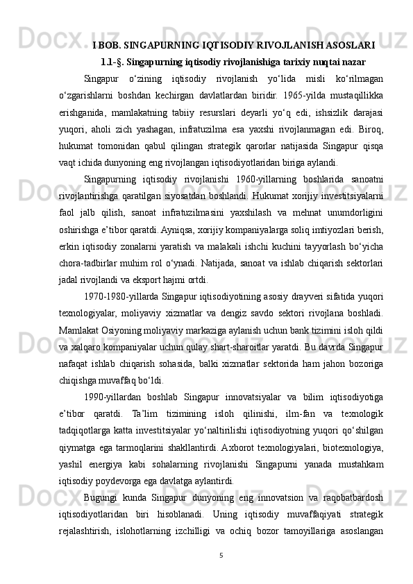 I BOB. SINGAPURNING IQTISODIY RIVOJLANISH ASOSLARI
1.1-§. Singapurning iqtisodiy rivojlanishiga tarixiy nuqtai nazar
Singapur   o‘zining   iqtisodiy   rivojlanish   yo‘lida   misli   ko‘rilmagan
o‘zgarishlarni   boshdan   kechirgan   davlatlardan   biridir.   1965-yilda   mustaqillikka
erishganida,   mamlakatning   tabiiy   resurslari   deyarli   yo‘q   edi,   ishsizlik   darajasi
yuqori,   aholi   zich   yashagan,   infratuzilma   esa   yaxshi   rivojlanmagan   edi.   Biroq,
hukumat   tomonidan   qabul   qilingan   strategik   qarorlar   natijasida   Singapur   qisqa
vaqt ichida dunyoning eng rivojlangan iqtisodiyotlaridan biriga aylandi.
Singapurning   iqtisodiy   rivojlanishi   1960-yillarning   boshlarida   sanoatni
rivojlantirishga   qaratilgan   siyosatdan   boshlandi.   Hukumat   xorijiy  investitsiyalarni
faol   jalb   qilish,   sanoat   infratuzilmasini   yaxshilash   va   mehnat   unumdorligini
oshirishga e’tibor qaratdi. Ayniqsa, xorijiy kompaniyalarga soliq imtiyozlari berish,
erkin   iqtisodiy   zonalarni   yaratish   va   malakali   ishchi   kuchini   tayyorlash   bo‘yicha
chora-tadbirlar   muhim   rol   o‘ynadi.  Natijada,   sanoat   va  ishlab   chiqarish   sektorlari
jadal rivojlandi va eksport hajmi ortdi.
1970-1980-yillarda Singapur iqtisodiyotining asosiy drayveri sifatida yuqori
texnologiyalar,   moliyaviy   xizmatlar   va   dengiz   savdo   sektori   rivojlana   boshladi.
Mamlakat Osiyoning moliyaviy markaziga aylanish uchun bank tizimini isloh qildi
va xalqaro kompaniyalar uchun qulay shart-sharoitlar yaratdi. Bu davrda Singapur
nafaqat   ishlab   chiqarish   sohasida,   balki   xizmatlar   sektorida   ham   jahon   bozoriga
chiqishga muvaffaq bo‘ldi.
1990-yillardan   boshlab   Singapur   innovatsiyalar   va   bilim   iqtisodiyotiga
e’tibor   qaratdi.   Ta’lim   tizimining   isloh   qilinishi,   ilm-fan   va   texnologik
tadqiqotlarga   katta   investitsiyalar   yo‘naltirilishi   iqtisodiyotning   yuqori   qo‘shilgan
qiymatga   ega   tarmoqlarini   shakllantirdi.  Axborot   texnologiyalari,   biotexnologiya,
yashil   energiya   kabi   sohalarning   rivojlanishi   Singapurni   yanada   mustahkam
iqtisodiy poydevorga ega davlatga aylantirdi.
Bugungi   kunda   Singapur   dunyoning   eng   innovatsion   va   raqobatbardosh
iqtisodiyotlaridan   biri   hisoblanadi.   Uning   iqtisodiy   muvaffaqiyati   strategik
rejalashtirish,   islohotlarning   izchilligi   va   ochiq   bozor   tamoyillariga   asoslangan
5 