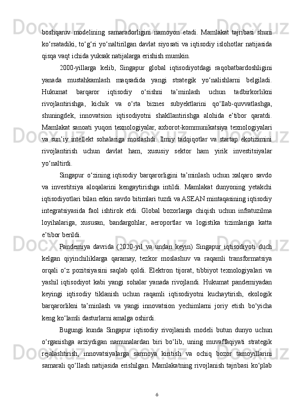 boshqaruv   modelining   samaradorligini   namoyon   etadi.   Mamlakat   tajribasi   shuni
ko‘rsatadiki,  to‘g‘ri  yo‘naltirilgan  davlat  siyosati   va iqtisodiy  islohotlar   natijasida
qisqa vaqt ichida yuksak natijalarga erishish mumkin.
2000-yillarga   kelib,   Singapur   global   iqtisodiyotdagi   raqobatbardoshligini
yanada   mustahkamlash   maqsadida   yangi   strategik   yo‘nalishlarni   belgiladi.
Hukumat   barqaror   iqtisodiy   o‘sishni   ta’minlash   uchun   tadbirkorlikni
rivojlantirishga,   kichik   va   o‘rta   biznes   subyektlarini   qo‘llab-quvvatlashga,
shuningdek,   innovatsion   iqtisodiyotni   shakllantirishga   alohida   e’tibor   qaratdi.
Mamlakat   sanoati   yuqori   texnologiyalar,   axborot-kommunikatsiya   texnologiyalari
va   sun’iy   intellekt   sohalariga   moslashdi.   Ilmiy   tadqiqotlar   va   startap   ekotizimini
rivojlantirish   uchun   davlat   ham,   xususiy   sektor   ham   yirik   investitsiyalar
yo‘naltirdi.
Singapur   o‘zining   iqtisodiy   barqarorligini   ta’minlash   uchun   xalqaro   savdo
va   investitsiya   aloqalarini   kengaytirishga   intildi.   Mamlakat   dunyoning   yetakchi
iqtisodiyotlari bilan erkin savdo bitimlari tuzdi va ASEAN mintaqasining iqtisodiy
integratsiyasida   faol   ishtirok   etdi.   Global   bozorlarga   chiqish   uchun   infratuzilma
loyihalariga,   xususan,   bandargohlar,   aeroportlar   va   logistika   tizimlariga   katta
e’tibor berildi. 
Pandemiya   davrida   (2020-yil   va   undan   keyin)   Singapur   iqtisodiyoti   duch
kelgan   qiyinchiliklarga   qaramay,   tezkor   moslashuv   va   raqamli   transformatsiya
orqali   o‘z   pozitsiyasini   saqlab   qoldi.   Elektron   tijorat,   tibbiyot   texnologiyalari   va
yashil   iqtisodiyot   kabi   yangi   sohalar   yanada   rivojlandi.   Hukumat   pandemiyadan
keyingi   iqtisodiy   tiklanish   uchun   raqamli   iqtisodiyotni   kuchaytirish,   ekologik
barqarorlikni   ta’minlash   va   yangi   innovatsion   yechimlarni   joriy   etish   bo‘yicha
keng ko‘lamli dasturlarni amalga oshirdi.
Bugungi   kunda   Singapur   iqtisodiy   rivojlanish   modeli   butun   dunyo   uchun
o‘rganishga   arziydigan   namunalardan   biri   bo‘lib,   uning   muvaffaqiyati   strategik
rejalashtirish,   innovatsiyalarga   sarmoya   kiritish   va   ochiq   bozor   tamoyillarini
samarali qo‘llash natijasida erishilgan. Mamlakatning rivojlanish tajribasi  ko‘plab
6 