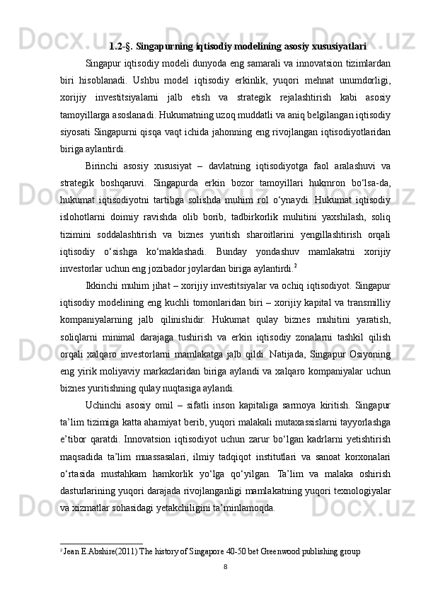 1.2-§.  Singapurning iqtisodiy modelining asosiy xususiyatlari
Singapur iqtisodiy modeli dunyoda eng samarali va innovatsion tizimlardan
biri   hisoblanadi.   Ushbu   model   iqtisodiy   erkinlik,   yuqori   mehnat   unumdorligi,
xorijiy   investitsiyalarni   jalb   etish   va   strategik   rejalashtirish   kabi   asosiy
tamoyillarga asoslanadi. Hukumatning uzoq muddatli va aniq belgilangan iqtisodiy
siyosati Singapurni qisqa vaqt ichida jahonning eng rivojlangan iqtisodiyotlaridan
biriga aylantirdi.
Birinchi   asosiy   xususiyat   –   davlatning   iqtisodiyotga   faol   aralashuvi   va
strategik   boshqaruvi.   Singapurda   erkin   bozor   tamoyillari   hukmron   bo‘lsa-da,
hukumat   iqtisodiyotni   tartibga   solishda   muhim   rol   o‘ynaydi.   Hukumat   iqtisodiy
islohotlarni   doimiy   ravishda   olib   borib,   tadbirkorlik   muhitini   yaxshilash,   soliq
tizimini   soddalashtirish   va   biznes   yuritish   sharoitlarini   yengillashtirish   orqali
iqtisodiy   o‘sishga   ko‘maklashadi.   Bunday   yondashuv   mamlakatni   xorijiy
investorlar uchun eng jozibador joylardan biriga aylantirdi. 2
Ikkinchi muhim jihat – xorijiy investitsiyalar va ochiq iqtisodiyot. Singapur
iqtisodiy modelining eng kuchli  tomonlaridan  biri  – xorijiy kapital  va  transmilliy
kompaniyalarning   jalb   qilinishidir.   Hukumat   qulay   biznes   muhitini   yaratish,
soliqlarni   minimal   darajaga   tushirish   va   erkin   iqtisodiy   zonalarni   tashkil   qilish
orqali   xalqaro   investorlarni   mamlakatga   jalb   qildi.   Natijada,   Singapur   Osiyoning
eng yirik moliyaviy markazlaridan biriga aylandi  va xalqaro kompaniyalar uchun
biznes yuritishning qulay nuqtasiga aylandi.
Uchinchi   asosiy   omil   –   sifatli   inson   kapitaliga   sarmoya   kiritish.   Singapur
ta’lim tizimiga katta ahamiyat berib, yuqori malakali mutaxassislarni tayyorlashga
e’tibor   qaratdi.   Innovatsion   iqtisodiyot   uchun   zarur   bo‘lgan   kadrlarni   yetishtirish
maqsadida   ta’lim   muassasalari,   ilmiy   tadqiqot   institutlari   va   sanoat   korxonalari
o‘rtasida   mustahkam   hamkorlik   yo‘lga   qo‘yilgan.   Ta’lim   va   malaka   oshirish
dasturlarining yuqori darajada rivojlanganligi mamlakatning yuqori texnologiyalar
va xizmatlar sohasidagi yetakchiligini ta’minlamoqda.
2
  Jean E.Abshire(2011) The history of Singapore 40-50 bet Greenwood publishing group
8