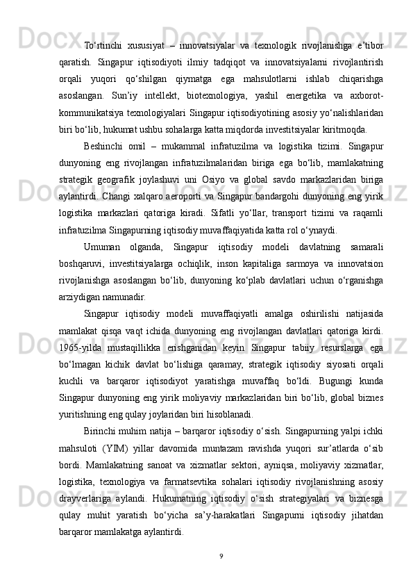 To‘rtinchi   xususiyat   –   innovatsiyalar   va   texnologik   rivojlanishga   e’tibor
qaratish.   Singapur   iqtisodiyoti   ilmiy   tadqiqot   va   innovatsiyalarni   rivojlantirish
orqali   yuqori   qo‘shilgan   qiymatga   ega   mahsulotlarni   ishlab   chiqarishga
asoslangan.   Sun’iy   intellekt,   biotexnologiya,   yashil   energetika   va   axborot-
kommunikatsiya texnologiyalari  Singapur  iqtisodiyotining asosiy yo‘nalishlaridan
biri bo‘lib, hukumat ushbu sohalarga katta miqdorda investitsiyalar kiritmoqda.
Beshinchi   omil   –   mukammal   infratuzilma   va   logistika   tizimi.   Singapur
dunyoning   eng   rivojlangan   infratuzilmalaridan   biriga   ega   bo‘lib,   mamlakatning
strategik   geografik   joylashuvi   uni   Osiyo   va   global   savdo   markazlaridan   biriga
aylantirdi.  Changi   xalqaro aeroporti  va  Singapur   bandargohi   dunyoning  eng  yirik
logistika   markazlari   qatoriga   kiradi.   Sifatli   yo‘llar,   transport   tizimi   va   raqamli
infratuzilma Singapurning iqtisodiy muvaffaqiyatida katta rol o‘ynaydi.
Umuman   olganda,   Singapur   iqtisodiy   modeli   davlatning   samarali
boshqaruvi,   investitsiyalarga   ochiqlik,   inson   kapitaliga   sarmoya   va   innovatsion
rivojlanishga   asoslangan   bo‘lib,   dunyoning   ko‘plab   davlatlari   uchun   o‘rganishga
arziydigan namunadir.
Singapur   iqtisodiy   modeli   muvaffaqiyatli   amalga   oshirilishi   natijasida
mamlakat   qisqa   vaqt   ichida   dunyoning   eng   rivojlangan   davlatlari   qatoriga   kirdi.
1965-yilda   mustaqillikka   erishganidan   keyin   Singapur   tabiiy   resurslarga   ega
bo‘lmagan   kichik   davlat   bo‘lishiga   qaramay,   strategik   iqtisodiy   siyosati   orqali
kuchli   va   barqaror   iqtisodiyot   yaratishga   muvaffaq   bo‘ldi.   Bugungi   kunda
Singapur   dunyoning   eng   yirik   moliyaviy   markazlaridan   biri   bo‘lib,   global   biznes
yuritishning eng qulay joylaridan biri hisoblanadi.
Birinchi muhim natija – barqaror iqtisodiy o‘sish. Singapurning yalpi ichki
mahsuloti   (YIM)   yillar   davomida   muntazam   ravishda   yuqori   sur’atlarda   o‘sib
bordi.   Mamlakatning   sanoat   va   xizmatlar   sektori,   ayniqsa,   moliyaviy   xizmatlar,
logistika,   texnologiya   va   farmatsevtika   sohalari   iqtisodiy   rivojlanishning   asosiy
drayverlariga   aylandi.   Hukumatning   iqtisodiy   o‘sish   strategiyalari   va   biznesga
qulay   muhit   yaratish   bo‘yicha   sa’y-harakatlari   Singapurni   iqtisodiy   jihatdan
barqaror mamlakatga aylantirdi.
9 