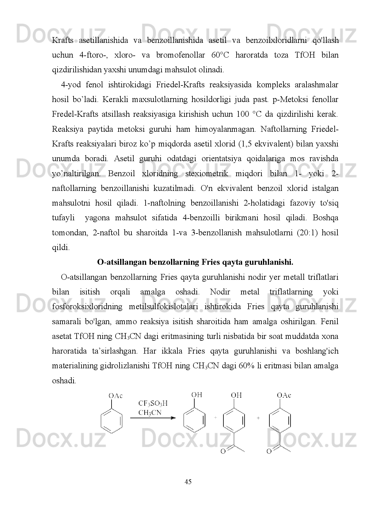 karboksilik   kislotadan   foydalaniladi.   Zeolit   katalizatorlari   ishtirokida
atsillashreaksiyasi  elektrofil  mexanizmda ya’ni  atsil  kationlari  hosil  bo’lishi  bilan
boradi. 
1.7.Fenol   va   atsil   xloridlarning   O-atsillash,   Friedel-Krafts   atsillash
reaksiyalari va triftormetilsulfokislota ishtirokidagi fenil efirlarini Fries qayta
guruhlanishi   bilan   solishtirish:   optik   jihatdan   faol   gomotirozinlarning
samarali sintezi.
Fenol hosilalarini va atsil  xloridlarni  o'z ichiga olgan O-atsillash va C-atsillash
reaksiyalari kislotali  sharoitda (Friedel-Krafts atsillash va Fries  qayta guruhlanish
reaksiyalari)   kuzatildi.   Katalizator   va   erituvchi   sifatida   ishlatiladigan
triftormetilsulfokislotaning   (TfOH)   bu   reaksiyalarga   ta’siri   tekshirilgan.
Suyultirilgan   TfOH   samarali   O-atsillash   uchun   kerak   bo'lsa-da,   samarali
C-atsillash reaksiyalari uchun yumshoq sharoitda konsentratsiyasi yuqoriroq TfOH
kerak   bo’ladi.   Ushbu   natijalar   gomotirozin   hosilalarining   yangi   sinteziga   tatbiq
etildi.   TfOH   ning     N-TFA-Asp   (OBn)-OMe   va   Friedel-Krafts   bo’yicha     N-TFA
Asp(Cl)-OMe   bilan   atsillash   reaksiyalari   ham   gomotirozin   skeletini   hosil   qildi,
keyin uni   kamaytirish  va  himoyalash  natijasida  Asp  ning  stereokimyoviy himoya
qiluvchi gomotirozinlar optik jihatdan sof shaklda bo’ladi.
  Gidroksiaril   ketonlari   biologik   faol   moddalar   sintezida   ko'p   tomonlama
ishlatiladigan   moddalar   bo'lib,   fenol   hosilalarini   Friedel-Krafts   bo’yicha   atsillash
va   atsiloksibenzollarni   Fries   qayta   guruhlanish   reaksiyalari   uchun   asosiy   modda
hisoblanadi.   Ushbu   reaksiyalar   Lyuis   kislotalari   ishtirokida   amalga   oshiriladi..
Lyuis   va   Brensted   kislotalarini   aralashtirish   orqali   hosil   bo'lishi   mumkin   bo'lgan
superkislotalar ko'p akademik va sanoat tadqiqotlarning asosiy mavzusiga aylandi.
Super   kislota   hisoblangan   triftormetilsulfokislota   (TfOH)   metallar   bilan
gidrolizlanmaydigan   suvli   tuzlar   hosil   qiladi.   Nodir-yer   metall   triflatlari   ham   bu
maqsad   uchun   foydalidir,   ammo   bu   reaksiyalarni   to'liq   arxivlash   qiyin   kechadi.
Yaqindagina   TfOH   katalizatori   Friedel-Krafts   atsillash   reaksiyalarini
faollashtirishini   ma'lum   bo’ldi.   TfOH   Friedel-Krafts   atsillash   reaksiyasida
katalizator   sifatida  va  amino  kislota  hosilalari   erituvchi  sifatida  ishlatilgan.   Fenol
                                                                         40