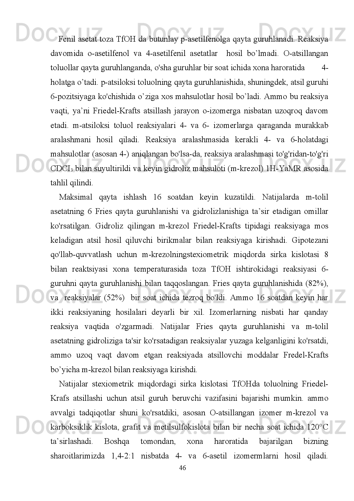 sanab   o’tilgan   O-atsillash   va   C-atsillash   (Friedel-Krafts   atsillash   va   Fries   qayta
guruhlanishi)   sintetik   kimyoviy   sintezlar     uchun   samarali   reagent   ekanligini
e'tiborga olish kerak. Bu reaksiyalarni taqqoslashda aminokislotalarni almashtirish
uchun   ishlatiladigan   fenol   birikmalari   qo'llaniladi.   Gomotirozin   (hTyr)
noprotogenik   α-amino   kislotalar   sifatida   tirozin   (Tyr)   yon   zanjirida   metilen
guruhini   uzaytiradi.  HTyr   muhim   biologik faolliklarga  ega  bo'lgan  turli   xil   tabiiy
mahsulotlarning   tarkibiy   qismiga   kiradi   va   uning   ba'zi   hosilalari   ayrim   tabiiy
birikmalarning umumiy sintezi uchun muhim hisoblanadi. Ba'zida Tyr ni bioaktiv
peptidlar   bilan   almashtirishda   turli   xil   biologik   jarayonlar   ishlab   chiqiladi.
Asimmetrik hTyrning samarali sintezi muhim ahamiyatga ega. hTyr sintezining bir
nechta   yo’llari   mavjud,masalan,   sintetik   usullar   quyidagilardan   iborat:   enzimatik
piksellar   sonini,   Suzuki-birikish,     diastereoselektrik   Mixael   birikish   va   katalitik
asimmetrik gidrogenatsiya. Ushbu usullar maxsus reagentlar yoki sharoitlarni talab
qiladi   va   fenol   gidroksil   guruhlari   sintez   sharoitlariga   chidamli   bo’lishi   kerak.
Bundan tashqari, bu usullar har ikkala enantiomerlarning asimmetrik sintezi uchun
maxsus   reagentlar   yoki   sharoitlarni   tayyorlashni   talab   qiladi.   Sintetik   yo'llarni
fenol   gidroksilini   himoyalashsiz   olib   boradigan   ozgina   ma’lumot   mavjud.
Aminokislotalar   stereokontrolli   sintezi   uchun   eng   ommaviy   birikmalardan   biri
bo'lib,   asimmetrik   sintez   uchun   qulay   hisoblanadi.   Fenol   va   aspartat   kislota   yon
zanjiri   (Asp)   o'rtasidagi   Friedel-Krafts   reaksiyalari   optik   jihatdan   sof   hTyr
sintezining   asosiy   reaktsiyalaridan   biri   bo’lib     enantiomerlarning   skeletlari   hosil
bo’ladi.   Ammo   fenollar   va   Asp   birikmalari   o'rtasida   Friedel-Krafts   reaksiyasi
uchun hech qanday tadqiqotlar yo'q. Lyuis kislotasi  ishtirokida α-amino kislotalar
ushbu organik erituvchilardan ajralmaydi, chunki reaksiya aralashmasi suspenziya
hosil qiladi.
                                                                         41