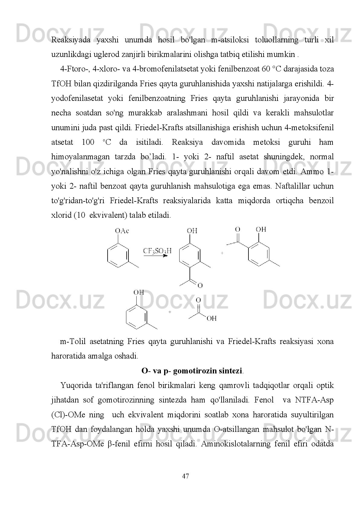 Fenol va atsil xlorid reaktsiyalarining chiziqli munosabatlari va TfOH ishtirokida benzollarni O-
atsiloksilanishi .
  Bunda   fenollarni   O-   va   C-atsillash   reaksiyasi   va   TfOH   yordamida   fenil   efirni
Fries qayta guruhlanish reaksiyalari taqqoslangan. Bundan tashqari, optik jihatdan
toza   hTyrni   stexiometrik   miqdordagi   himoyalanmagan   fenol   va   Aspning   atsil
xloridli   birikmalaridan   samarali   sintez   qilish   uchun   ma’lum   shart-sharoitlar
yaratildi.
Fenol birikmalarni va atsil xloridlar bilan TfOH ishtirokidagi
O-atsillash reaksiyasi.
Dumeunier   va   Marko   fenol   birikmalarini   Sc(OTf)
3   va   TfOHishtirokida
atsillanishi uchun  CH
3 CN  ishtirokida uchta sirka angidridi bilan uchta O-atsillash
reaksiyasini katalizlagan. Birinchidan, xona haroratida CH
3 CN ichidagi TfOHning
turli   nisbatida   fenol     va   asetil   xloridning   stexiometrik   miqdori   o'zgartirilgan.   O-
asetillangan   3   mahsulotni   to'liq   konvertatsiya   qilish   juda   qiyin,   chunki   reaksiya
aralashmasidan     boshlang'ich   fenol   ortib   qolgan   va   Friedel-Krafts   bo’yicha   C-
atsillangan   mahsulot   aniqlandi.   O-atsillangan   aralashmalarning   bu   sharoitda
raqobatbardosh   reaksiyalar,   ya’ni   O-atsillash,   C-atsillash   va   gidrolizini   nazorat
qilish   juda   qiyin.   O-atsillashning   3   ta   ekvivalenti   uchun   asetil   xloridning   3   ta
ekvivalenti   O-asetillangan   mahsuloning   gidrolizlanishini   va   C-asilatlangan
mahsulotning hosil  bo'lishining oldini olish uchun xona haroratida CH
3 CN ichida
                                                                         42