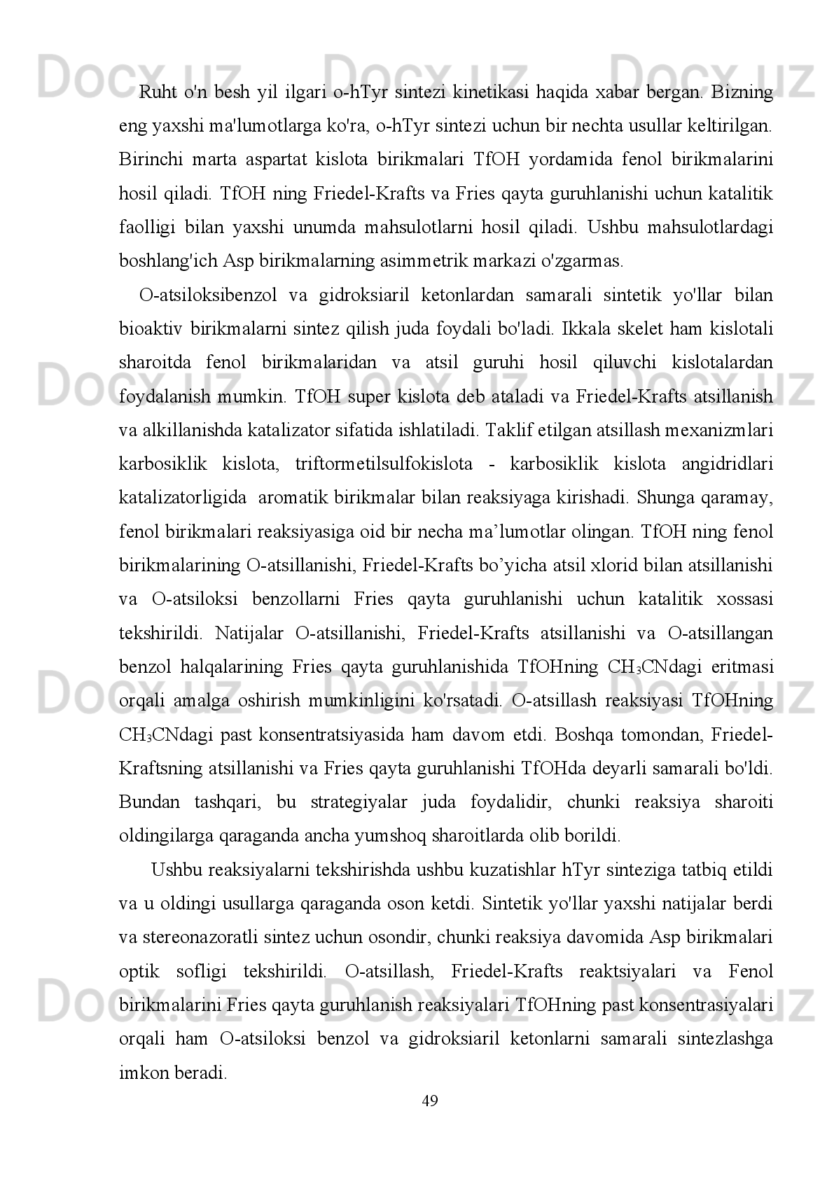6-jadval: Fenollarni atsillash reaksiyalari natijalari
Fenol RCOCl
R= Mahsulot Unum
(%) Fenol RCOCl
R= Mahsulot Unum
(%)
CH
3
C
2 H
5
n-C
3 H
7
n-C
4 H
9
n-C
5 H
11
n-C
6 H
13
n-C
9 H
19
C
6 H
5 99
99
98
98
97
96
97
96 CH
3
C
6 H
5 99
98
CH
3
C
6 H
5 95
95
CH
3
C
2 H
5
n-C
3 H
7
n-C
4 H
9
n-C
5 H
11
n-C
6 H
13
n-C
9 H
19
C
6 H
5 99
95
99
98
94
94
94
93 CH
3
C
6 H
5 99
99
CH
3
C
6 H
5 99
99
p - Krezolning   reaksiya   vaqti   o - krezoldagidan   ko ' ra   ko ' proq   va   uglerod   zanjiri
uzunligi   atsil   xloridlarga   mos   keladi .   m - krezol   stexiometrik   miqdorda   asetil   xlorid
bilan   86%   unumda   Friedel - Krafts   mahsulotini   hosil   qiladi .   Asetil   xloridning   (1,2
va   1,5   teng ) ishtirokida   va   uzoq   reaksiya   davomiyligida   (16   soat )   ikkita   izomer
4- va  6-  holatdagi   mahsulotlar  1,7~1,4:1  nisbatda   hosil   bo ’ lgan .  Optimallashtirilgan
shart - sharoitlar   bir   necha   atsil   xloridlarda   qo ' llanishi   mumkin   va   uglerod   zanjiri
uzunligining   reaktivligidagi   farqlar   kuzatilmagan   (2- jadval ,   4- jadval ).   Friedel -
                                                                         44