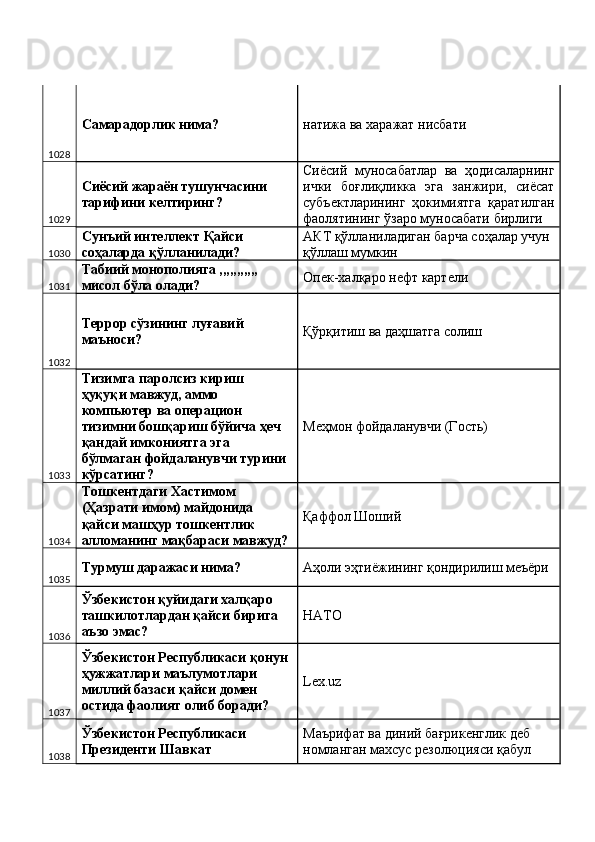 1028 Самарадорлик нима?  натижа ва харажат нисбати 
1029 Сиёсий жараён тушунчасини 
тарифини келтиринг?  Сиёсий   муносабатлар   ва   ҳодисаларнинг
ички   боғлиқликка   эга   занжири,   сиёсат
субъектларининг   ҳокимиятга   қаратилган
фаолятининг ўзаро муносабати бирлиги 
1030 Сунъий интеллект Қайси 
соҳаларда қўлланилади?  АКТ қўлланиладиган барча соҳалар учун 
қўллаш мумкин 
1031 Табиий монополияга ,,,,,,,,,,, 
мисол бўла олади?  Опек-халқаро нефт картели 
1032 Террор сўзининг луғавий 
маъноси?  Қўрқитиш ва даҳшатга солиш 
1033 Тизимга паролсиз кириш 
ҳуқуқи мавжуд, аммо 
компьютер ва операцион 
тизимни бошқариш бўйича ҳеч 
қандай имкониятга эга 
бўлмаган фойдаланувчи турини 
кўрсатинг?  Меҳмон фойдаланувчи (Гость) 
1034 Тошкентдаги Хастимом 
(Ҳазрати имом) майдонида 
қайси машҳур тошкентлик 
алломанинг мақбараси мавжуд?  Қаффол Шоший 
1035 Турмуш даражаси нима?  Аҳоли эҳтиёжининг қондирилиш меъёри 
1036 Ўзбекистон қуйидаги халқаро 
ташкилотлардан қайси бирига 
аъзо эмас?  НАТО 
1037 Ўзбекистон Республикаси қонун 
ҳужжатлари маълумотлари 
миллий базаси қайси домен 
остида фаолият олиб боради?  Lex.uz 
1038 Ўзбекистон Республикаси 
Президенти Шавкат  Маърифат ва диний бағрикенглик деб 
номланган махсус резолюцияси қабул  