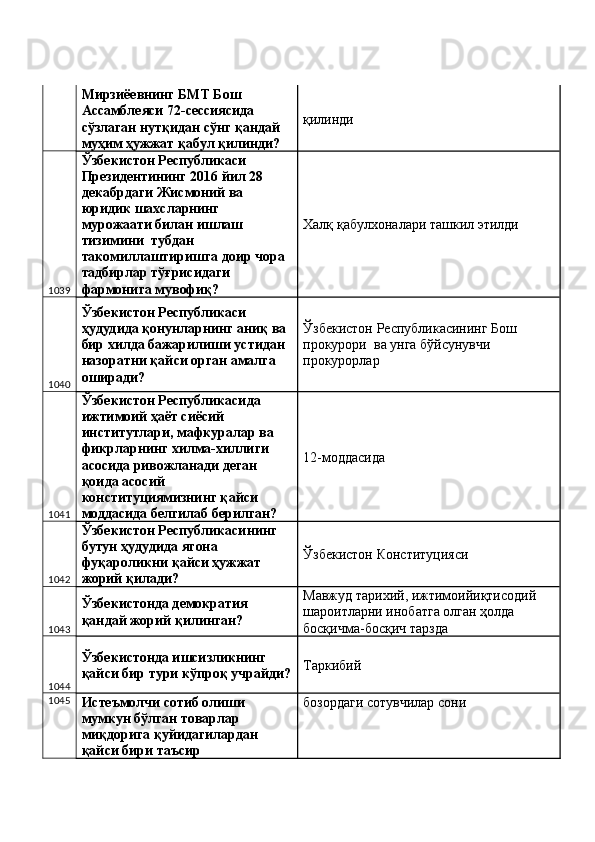 Мирзиёевнинг БМТ Бош 
Ассамблеяси 72-сессиясида 
сўзлаган нутқидан сўнг қандай 
муҳим ҳужжат қабул қилинди?  қилинди 
1039 Ўзбекистон Республикаси 
Президентининг 2016 йил 28 
декабрдаги Жисмоний ва 
юридик шахсларнинг 
мурожаати билан ишлаш 
тизимини  тубдан 
такомиллаштиришга доир чора 
тадбирлар тўғрисидаги 
фармонига мувофиқ?  Халқ қабулхоналари ташкил этилди 
1040 Ўзбекистон Республикаси 
ҳудудида қонунларнинг аниқ ва 
бир хилда бажарилиши устидан 
назоратни қайси орган амалга 
оширади?  Ўзбекистон Республикасининг Бош 
прокурори  ва унга бўйсунувчи 
прокурорлар 
1041 Ўзбекистон Республикасида 
ижтимоий ҳаёт сиёсий 
институтлари, мафкуралар ва 
фикрларнинг хилма-хиллиги 
асосида ривожланади деган 
қоида асосий 
конституциямизнинг қайси 
моддасида белгилаб берилган?  12-моддасида 
1042 Ўзбекистон Республикасининг 
бутун ҳудудида ягона 
фуқароликни қайси ҳужжат 
жорий қилади?  Ўзбекистон Конституцияси 
1043 Ўзбекистонда демократия 
қандай жорий қилинган?  Мавжуд тарихий, ижтимоийиқтисодий 
шароитларни инобатга олган ҳолда 
босқичма-босқич тарзда 
1044 Ўзбекистонда ишсизликнинг 
қайси бир тури кўпроқ учрайди? Таркибий 
1045
Истеъмолчи сотиб олиши 
мумкун бўлган товарлар 
миқдорига қуйидагилардан 
қайси бири таъсир  бозордаги сотувчилар сони  