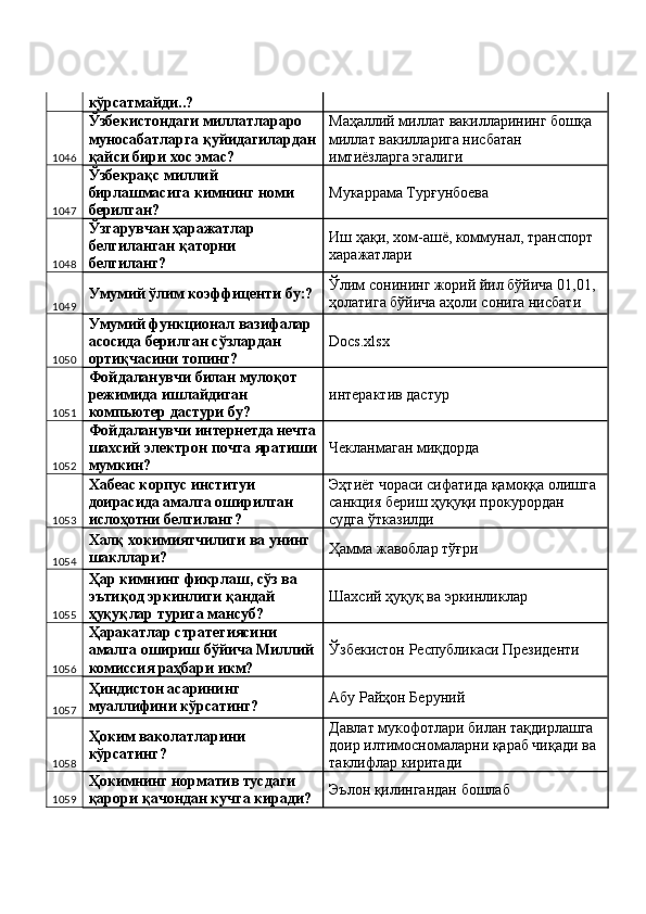 кўрсатмайди..? 
1046 Ўзбекистондаги миллатлараро 
муносабатларга қуйидагилардан
қайси бири хос эмас?  Маҳаллий миллат вакилларининг бошқа 
миллат вакилларига нисбатан 
имтиёзларга эгалиги 
1047 Ўзбекрақс миллий 
бирлашмасига кимнинг номи 
берилган?  Мукаррама Турғунбоева 
1048 Ўзгарувчан ҳаражатлар 
белгиланган қаторни 
белгиланг?  Иш ҳақи, хом-ашё, коммунал, транспорт 
харажатлари 
1049 Умумий ўлим коэффиценти бу:?  Ўлим сонининг жорий йил бўйича 01,01, 
ҳолатига бўйича аҳоли сонига нисбати 
1050 Умумий функционал вазифалар 
асосида берилган сўзлардан 
ортиқчасини топинг?  Docs.xlsx 
1051 Фойдаланувчи билан мулоқот 
режимида ишлайдиган 
компьютер дастури бу?  интерактив дастур 
1052 Фойдаланувчи интернетда нечта
шахсий электрон почта яратиши
мумкин?  Чекланмаган миқдорда 
1053 Хабеас корпус институи 
доирасида амалга оширилган 
ислоҳотни белгиланг?  Эҳтиёт чораси сифатида қамоққа олишга 
санкция бериш ҳуқуқи прокурордан 
судга ўтказилди 
1054 Халқ хокимиятчилиги ва унинг 
шакллари?  Ҳамма жавоблар тўғри 
1055 Ҳар кимнинг фикрлаш, сўз ва 
эътиқод эркинлиги қандай 
ҳуқуқлар турига мансуб?  Шахсий ҳуқуқ ва эркинликлар 
1056 Ҳаракатлар стратегиясини 
амалга ошириш бўйича Миллий
комиссия раҳбари икм?  Ўзбекистон Республикаси Президенти 
1057 Ҳиндистон асарининг 
муаллифини кўрсатинг?  Абу Райҳон Беруний 
1058 Ҳоким ваколатларини 
кўрсатинг?  Давлат мукофотлари билан тақдирлашга 
доир илтимосномаларни қараб чиқади ва 
таклифлар киритади 
1059 Ҳокимнинг норматив тусдаги 
қарори қачондан кучга киради?  Эълон қилингандан бошлаб  