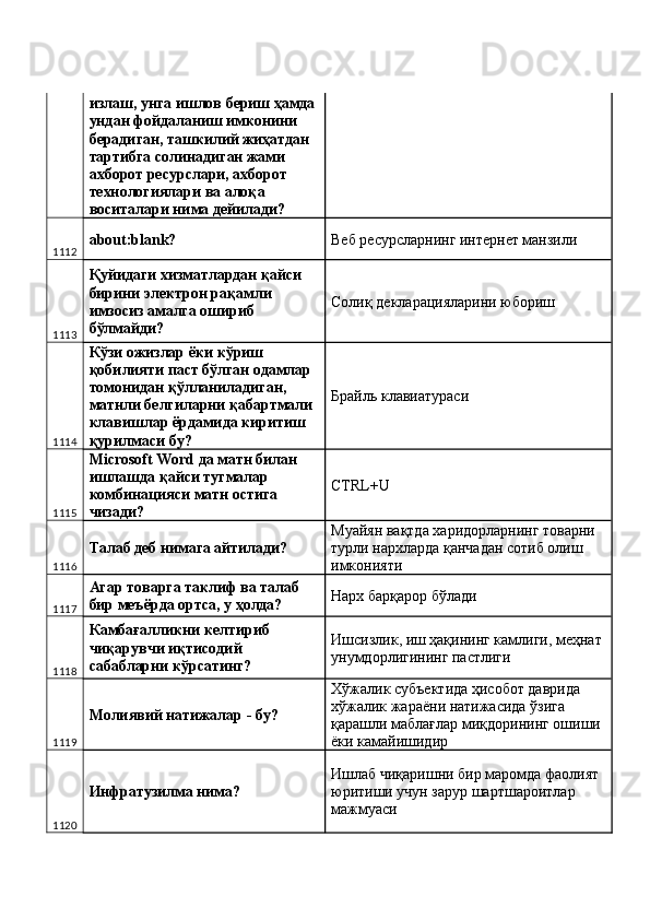 излаш, унга ишлов бериш ҳамда 
ундан фойдаланиш имконини 
берадиган, ташкилий жиҳатдан 
тартибга солинадиган жами 
ахборот ресурслари, ахборот 
технологиялари ва алоқа 
воситалари нима дейилади? 
1112 about:blank?  Веб ресурсларнинг интернет манзили 
1113 Қуйидаги хизматлардан қайси 
бирини электрон рақамли 
имзосиз амалга ошириб 
бўлмайди?  Солиқ декларацияларини юбориш 
1114 Кўзи ожизлар ёки кўриш 
қобилияти паст бўлган одамлар 
томонидан қўлланиладиган, 
матнли белгиларни қабартмали 
клавишлар ёрдамида киритиш 
қурилмаси бу?  Брайль клавиатураси 
1115 Microsoft Word да матн билан 
ишлашда қайси тугмалар 
комбинацияси матн остига 
чизади?  CTRL+U 
1116 Талаб деб нимага айтилади?  Муайян вақтда харидорларнинг товарни 
турли нархларда қанчадан сотиб олиш 
имконияти 
1117 Агар товарга таклиф ва талаб 
бир меъёрда ортса, у ҳолда?  Нарх барқарор бўлади 
1118 Камбағалликни келтириб 
чиқарувчи иқтисодий 
сабабларни кўрсатинг?  Ишсизлик, иш ҳақининг камлиги, меҳнат 
унумдорлигининг пастлиги 
1119 Молиявий натижалар - бу?  Хўжалик субъектида ҳисобот даврида 
хўжалик жараёни натижасида ўзига 
қарашли маблағлар миқдорининг ошиши 
ёки камайишидир 
1120 Инфратузилма нима?  Ишлаб чиқаришни бир маромда фаолият 
юритиши учун зарур шартшароитлар 
мажмуаси  