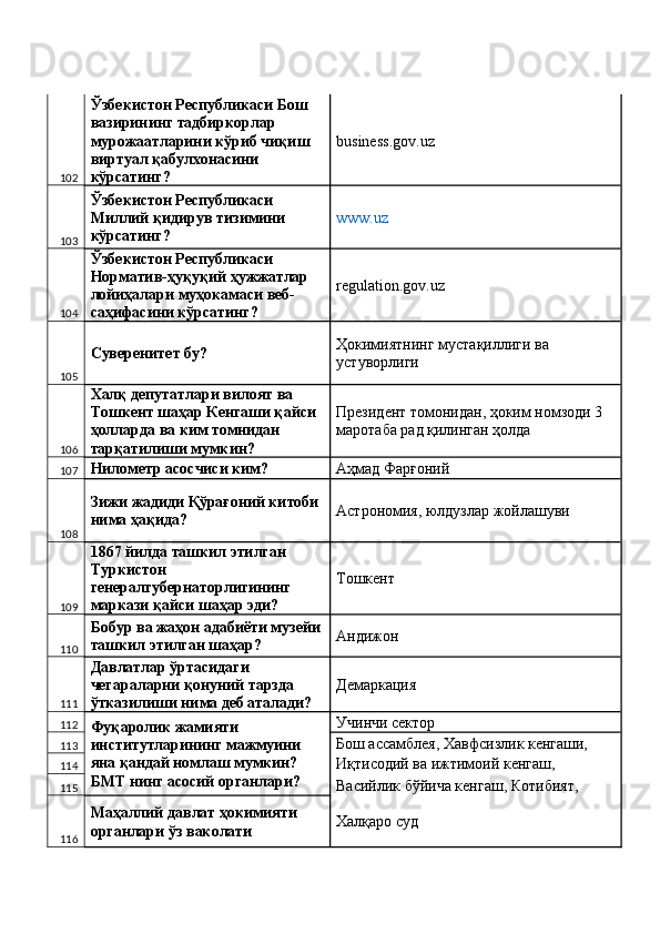 102 Ўзбекистон Республикаси Бош 
вазирининг тадбиркорлар 
мурожаатларини кўриб чиқиш 
виртуал қабулхонасини 
кўрсатинг?  business.gov.uz 
103 Ўзбекистон Республикаси 
Миллий қидирув тизимини 
кўрсатинг?  www.uz  
104 Ўзбекистон Республикаси 
Норматив-ҳуқуқий ҳужжатлар 
лойиҳалари муҳокамаси веб-
саҳифасини кўрсатинг?  regulation.gov.uz 
105 Суверенитет бу?  Ҳокимиятнинг мустақиллиги ва 
устуворлиги 
106 Халқ депутатлари вилоят ва 
Тошкент шаҳар Кенгаши қайси 
ҳолларда ва ким томнидан 
тарқатилиши мумкин?  Президент томонидан, ҳоким номзоди 3 
маротаба рад қилинган ҳолда 
107 Нилометр асосчиси ким?  Аҳмад Фарғоний 
108 Зижи жадиди Қўрағоний китоби 
нима ҳақида?  Астрономия, юлдузлар жойлашуви 
109 1867 йилда ташкил этилган 
Туркистон 
генералгубернаторлигининг 
маркази қайси шаҳар эди?  Тошкент 
110 Бобур ва жаҳон адабиёти музейи
ташкил этилган шаҳар?  Андижон 
111 Давлатлар ўртасидаги 
чегараларни қонуний тарзда 
ўтказилиши нима деб аталади?  Демаркация 
112
Фуқаролик жамияти 
институтларининг мажмуини 
яна қандай номлаш мумкин? 
БМТ нинг асосий органлари?  Учинчи сектор 
113 Бош ассамблея, Хавфсизлик кенгаши, 
114 Иқтисодий ва ижтимоий кенгаш, 
115 Васийлик бўйича кенгаш, Котибият, 
116 Маҳаллий давлат ҳокимияти 
органлари ўз ваколати  Халқаро суд  