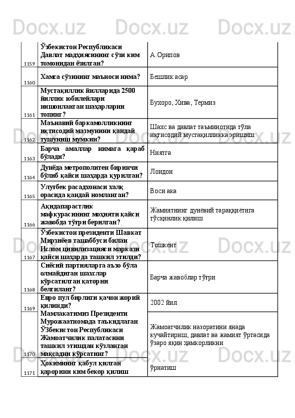 1159 Ўзбекистон Республикаси 
Давлат мадҳиясининг сўзи ким 
томонидан ёзилган?  А.Орипов 
1160 Хамса сўзининг маъноси нима?  Бешлик асар 
1161 Мустақиллик йилларида 2500 
йиллик юбилейлари 
нишонланган шаҳарларни 
топинг?  Бухоро, Хива, Термиз 
1162 Маънавий баркамолликнинг 
иқтисодий мазмунини қандай 
тушуниш мумкин?  Шахс ва давлат таъминотида тўла 
иқтисодий мустақилликка эришиш 
1163 Барча   амаллар   нимага   қараб
бўлади?  Ниятга 
1164 Дунёда метрополитен биринчи 
бўлиб қайси шаҳарда қурилган?  Лондон 
1165 Улуғбек расадхонаси халқ 
орасида қандай номланган?  Воси ака 
1166 Ақидапарастлик 
мафкурасининг моҳияти қайси 
жавобда тўғри берилган?  Жамиятнинг дунёвий тараққиётига 
тўсқинлик қилиш 
1167 Ўзбекистон президенти Шавкат 
Мирзиёев ташаббуси билан 
Ислом цивилизацияси маркази 
қайси шаҳарда ташкил этилди?  Тошкент 
1168 Сиёсий партияларга аъзо бўла 
олмайдиган шахслар 
кўрсатилган қаторни 
белгиланг?  Барча жавоблар тўғри 
1169 Евро пул бирлиги қачон жорий 
қилинди? 
Мамлакатимиз Президенти 
Мурожаатномада таъкидлаган 
ЎЗбекистон Республикаси 
Жамоатчилик палатасини 
ташкил этишдан кўзланган 
мақсадни кўрсатинг?  2002 йил 
1170 Жамоатчилик назоратини янада 
кучайтириш, давлат ва жамият ўртасида 
ўзаро яқин ҳамкорликни 
1171 Ҳокимнинг қабул қилган 
қарорини ким бекор қилиш  ўрнатиш  