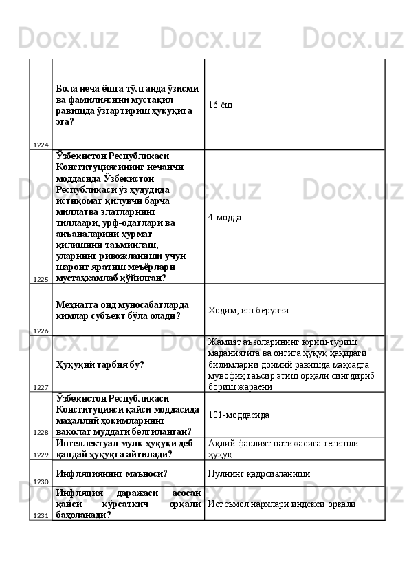 1224 Бола неча ёшга тўлганда ўзисми 
ва фамилиясини мустақил 
равишда ўзгартириш ҳуқуқига 
эга?  16 ёш 
1225 Ўзбекистон Республикаси 
Конституциясининг нечанчи 
моддасида Ўзбекистон 
Республикаси ўз ҳудудида 
истиқомат қилувчи барча 
миллатва элатларнинг 
тиллаари, урф-одатлари ва 
анъаналарини ҳурмат 
қилишини таъминлаш, 
уларнинг ривожланиши учун 
шароит яратиш меъёрлари 
мустаҳкамлаб қўйилган?  4-модда 
1226 Меҳнатга оид муносабатларда 
кимлар субъект бўла олади?  Ходим, иш берувчи 
1227 Ҳуқуқий тарбия бу?  Жамият аъзоларининг юриш-туриш 
маданиятига ва онгига ҳуқуқ ҳақидаги 
билимларни доимий равишда мақсадга 
мувофиқ таъсир этиш орқали сингдириб 
бориш жараёни 
1228 Ўзбекистон Республикаси 
Конституцияси қайси моддасида
маҳаллий ҳокимларнинг 
ваколат муддати белгиланган?  101-моддасида 
1229 Интеллектуал мулк ҳуқуқи деб 
қандай ҳуқуқга айтилади?  Ақлий фаолият натижасига тегишли 
ҳуқуқ 
1230 Инфляциянинг маъноси?  Пулнинг қадрсизланиши 
1231 Инфляция   даражаси   асосан
қайси   кўрсаткич   орқали
баҳоланади?  Истеъмол нархлари индекси орқали  