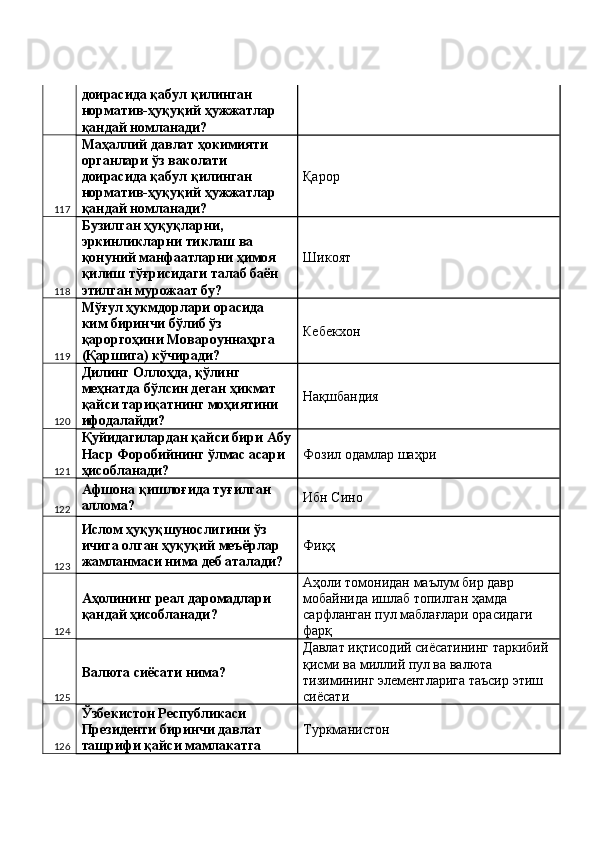 доирасида қабул қилинган 
норматив-ҳуқуқий ҳужжатлар 
қандай номланади? 
117 Маҳаллий давлат ҳокимияти 
органлари ўз ваколати 
доирасида қабул қилинган 
норматив-ҳуқуқий ҳужжатлар 
қандай номланади?  Қарор 
118 Бузилган ҳуқуқларни, 
эркинликларни тиклаш ва 
қонуний манфаатларни ҳимоя 
қилиш тўғрисидаги талаб баён  
этилган мурожаат бу?  Шикоят 
119 Мўғул ҳукмдорлари орасида 
ким биринчи бўлиб ўз 
қароргоҳини Мовароуннаҳрга 
(Қаршига) кўчиради?  Кебекхон 
120 Дилинг Оллоҳда, қўлинг 
меҳнатда бўлсин деган ҳикмат 
қайси тариқатнинг моҳиятини 
ифодалайди?  Нақшбандия 
121 Қуйидагилардан қайси бири Абу
Наср Форобийнинг ўлмас асари 
ҳисобланади?  Фозил одамлар шаҳри 
122 Афшона қишлоғида туғилган 
аллома?  Ибн Сино 
123 Ислом ҳуқуқшунослигини ўз 
ичига олган ҳуқуқий меъёрлар 
жамланмаси нима деб аталади?  Фиқҳ 
124 Аҳолининг реал даромадлари 
қандай ҳисобланади?  Аҳоли томонидан маълум бир давр 
мобайнида ишлаб топилган ҳамда 
сарфланган пул маблағлари орасидаги 
фарқ 
125 Валюта сиёсати нима?  Давлат иқтисодий сиёсатининг таркибий 
қисми ва миллий пул ва валюта 
тизимининг элементларига таъсир этиш 
сиёсати 
126 Ўзбекистон Республикаси 
Президенти биринчи давлат 
ташрифи қайси мамлакатга  Туркманистон  