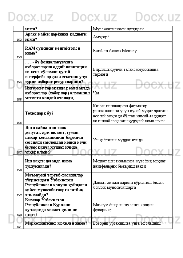 номи?  Мурожаатномаси нутқидан 
152 Аракс қайси дарёнинг қадимги 
номи?  Амударё 
153 RAM сўзининг кенгайтмаси 
нима?  Random Access Memory 
154 ….. - бу фойдаланувчига 
ахборотларни оддий навигация 
ва кенг кўламли қулай 
интерфейс орқали етказиш учун 
турли ахборот ресурсларини?  Бирлаштирувчи телекоммуникация 
тармоғи 
155 Интернет тармоғида реал вақтда
ахборотлар (хабарлар) алмашиш
хизмати қандай аталади,  Чат 
156 Технопарк бу?  Кичик инновацион фирмалар 
ривожланиши учун қулай муҳит яратиш 
асосий мақсади бўлган илмий-тадқиқот 
ва ишлаб чиқариш ҳудудий комплекси  
157 Янги сайланган халқ 
депутатлари вилоят, туман, 
шаҳар кенгашининг биринчи 
сессияси сайловдан кейин кечи 
билан қанча муддат ичида 
чақирилади?  Уч ҳафталик муддат ичида 
158 Иш вақти деганда нима 
тушунилади?  Меҳнат шартномасига мувофиқ меҳнат 
вазифаларни бажариш вақти 
159 Маъмурий тартиб-таомиллар 
тўғрисидаги Ўзбекистон 
Республикаси қонуни қуйидаги 
қайси муносабатларга татбиқ 
этилмайди?  Давлат хизматларини кўрсатиш билан 
боғлиқ муносабатларга 
160 Кимлар Ўзбекистон 
Республикаси Қуролли 
кучларида хизмат қилиши 
шарт?  Маълум ёшдаги шу ишга яроқли 
фуқаролар 
161 Маркетингнинг моҳияти нима?  Бозорни ўрганиш ва унга мослашиш  