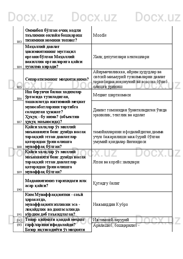 183 Оммабоп бўлган очиқ кодли 
таълимни онлайн бошқариш 
тизимини номини топинг?  Modle 
184 Маҳаллий давлат 
ҳокимиятининг мустақил 
органи бўлган Маҳаллий 
вакиллик органларига қайси 
тузилма киради?  Халқ депутатлари кенгашлари 
185 Сепаратизмнинг моҳияти нима? Айирмачиликкка, айрим ҳудудлар ва 
сиёсий-маъмурий тузилмаларни давлат 
таркибидан ноқонуний ва асоссиз бўлиб 
олишга уриниш 
186 Иш берувчи билан ходимлар 
ўртасида тузиладиган, 
ташкилотда ижтимоий-меҳнат 
муносабатларини тартибга 
соладиган ҳужжат? 
Ҳуқуқ - бу нима? (объектив 
ҳуқуқ маъносида)?  Меҳнат шартномаси 
187 Давлат томонидан ўрнатиладиган ўзида 
эркинлик, тенглик ва адолат 
188 Қайси халқлар ўз миллий 
маънавияти боис дунёда юксак 
тараққий этган давлатлар 
қаторидан ўрин олишга 
муваффақ бўлган?  тамойилларини ифодалайдиган,ҳамма 
учун бажарилиши мажбурий бўлган 
умумий қоидалар йиғиндиси 
189 Қайси халқлар ўз миллий 
маънавияти боис дунёда юксак 
тараққий этган давлатлар 
қаторидан ўрин олишга 
муваффақ бўлган?  Япон ва корейс халқлари 
190 Маданиятимиз тарихидаги илк 
асар қайси?  Қутадғу билиг 
191 Ким Муваффаққиятни - саъй 
ҳаракатда, 
муваффақиятсизликни эса - 
лоқайдлик ва дангасаликда 
кўрдим деб таъкидлаган?  Нажмиддин Кубро 
192 Товар қиймати қандай меҳнат 
сарфларини ифодалайди? 
Бозор иқтисодиёти ўз моҳияти  Ижтимоий-зарурий 
193
Аралашиб, бошқарилиб -  