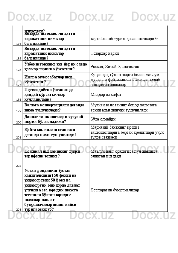 жиҳатдан? 
194 Бозорда истеъмолчи ҳатти-
харакатини нималар 
белгилайди?  тартибланиб туриладиган иқтисодиёт 
195 Бозорда истеъмолчи ҳатти-
харакатини нималар 
белгилайди?  Товарлар нархи 
196 Ўзбекистоннинг энг йирик савдо
ҳамкорларини кўрсатинг?  Россия, Хитой, Қозоғистон 
197 Ижара муносабатларини 
кўрсатинг?  Ердан ҳақ тўлаш шарти билан маълум 
муддатга фойдаланиш юзасидан келиб 
чиқадиган алоқалар 
198 Иқтисодиётни ўрганишда 
қандай кўрсаткичлар 
қўлланилади?  Миқдор ва сифат 
199 Валюта конвертацияси деганда 
нима тушунилади?  Муайян валютанинг бошқа валютага 
эркин алмашинуви тушунилади 
200 Давлат ташкилотлари хусусий 
шерик бўла оладими?  Бўла олмайди 
201 Қайта молиялаш ставкаси 
деганда нима тушунилади?  Марказий банкнинг кредит 
ташкилотларига берган кредитлари учун 
тўлов ставкаси 
202 Номинал иш ҳақининг тўғри 
тарифини топинг?  Маълум вақт оралиғида пул шаклида 
олинган иш ҳақи 
203 Устав фондининг (устав 
капиталининг) 50 фоизи ва 
ундан ортиғи 50 фоиз ва 
унданортиқ миқдорда давлат 
улушига эга юридик шахсга 
тегишли бўлган юридик 
шахслар давлат 
буюртмачиларининг қайси 
турига мансуб?  Корпоратив буюртмачилар  