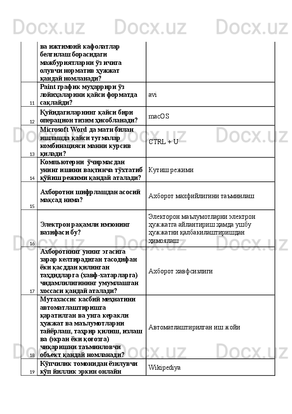 ва ижтимоий кафолатлар 
белгилаш борасидаги 
мажбуриятларни ўз ичига 
олувчи норматив ҳужжат 
қандай номланади? 
11 Paint график муҳаррири ўз 
лойиҳаларини қайси форматда 
сақлайди?  avi 
12 Қуйидагиларнинг қайси бири 
операцион тизим ҳисобланади?  macOS 
13 Microsoft Word да матн билан 
ишлашда қайси тугмалар 
комбинацияси манни курсив 
қилади?  CTRL + U 
14 Компьютерни  ўчирмасдан 
унинг ишини вақтинча тўхтатиб
қўйиш режими қандай аталади?  Кутиш режими 
15 Ахборотни шифрлашдан асосий 
мақсад нима?  Ахборот махфийлигини таъминлаш 
16 Электрон рақамли имзонинг 
вазифаси бу?  Электорон маълумотларни электрон 
ҳужжатга айлантириш ҳамда ушбу 
ҳужжатни қалбакилаштиришдан 
ҳимоялаш 
17 Ахборотнинг унинг эгасига 
зарар келтирадиган тасодифан 
ёки қасддан қилинган 
таҳдидларга (хавф-хатарларга) 
чидамлилигининг умумлашган 
хоссаси қандай аталади?  Ахборот хавфсизлиги 
18 Мутахассис касбий меҳнатини 
автоматлаштиришга 
қаратилган ва унга керакли 
ҳужжат ва маълумотларни 
тайёрлаш, таҳрир қилиш, излаш
ва (экран ёки қоғозга) 
чиқаришни таъминловчи 
объект қандай номланади?  Автоматлаштирилган иш жойи 
19 Кўпчилик томонидан ёзилувчи 
кўп йиллик эркин онлайн  Wikipediya  