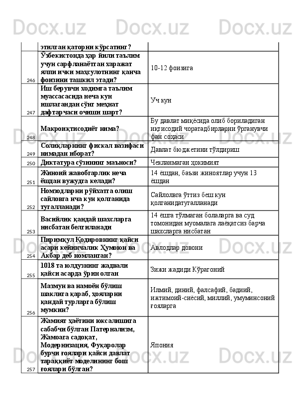 этилган қаторни кўрсатинг? 
246 Ўзбекистонда ҳар йили таълим 
учун сарфланаётган харажат 
ялпи ички маҳсулотнинг қанча 
фоизини ташкил этади?  10-12 фоизига 
247 Иш берувчи ходимга таълим 
муассасасида неча кун 
ишлагандан сўнг меҳнат 
дафтарчаси очиши шарт?  Уч кун 
248 Макроиқтисодиёт нима?  Бу давлат миқёсида олиб бориладиган 
иқтисодий чоратадбирларни ўрганувчи 
фан соҳаси 
249 Солиқларнинг фискал вазифаси 
нимадан иборат?  Давлат бюджетини тўлдириш 
250 Диктатура сўзининг маъноси?  Чекланмаган ҳокимият 
251 Жиноий жавобгарлик неча 
ёшдан вужудга келади?  14 ёшдан, баъзи жиноятлар учун 13 
ёшдан 
252 Номзодларни рўйхатга олиш 
сайловга нча кун қолганида 
тугалланади?  Сайлолвга ўттиз беш кун 
қолганидатугалланади 
253 Васийлик қандай шахсларга 
нисбатан белгиланади  14 ёшга тўлмаган болаларга ва суд 
томонидан муомалага лаёқатсиз барча 
шахсларга нисбатан 
254 Пиримқул Қодировнинг қайси 
асари кейинчалик Ҳумоюн ва 
Акбар деб номланган?  Авлодлар довони 
255 1018 та юлдузнинг жадвали 
қайси асарда ўрин олган  Зижи жадиди Кўрагоний 
256 Мазмун ва намоён бўлиш 
шаклига қараб, ҳояларни 
қандай турларга бўлиш 
мумкин?  Илмий, диний, фалсафий, бадиий, 
ижтимоий-сиёсий, миллий, умуминсоний
ғояларга 
257 Жамият ҳаётини юксалишига 
сабабчи бўлган Патернализм, 
Жамоага садоқат, 
Модернизация, Фуқаролар 
бурчи ғоялари қайси давлат 
тараққиёт моделининг бош 
ғоялари бўлган?  Япония  