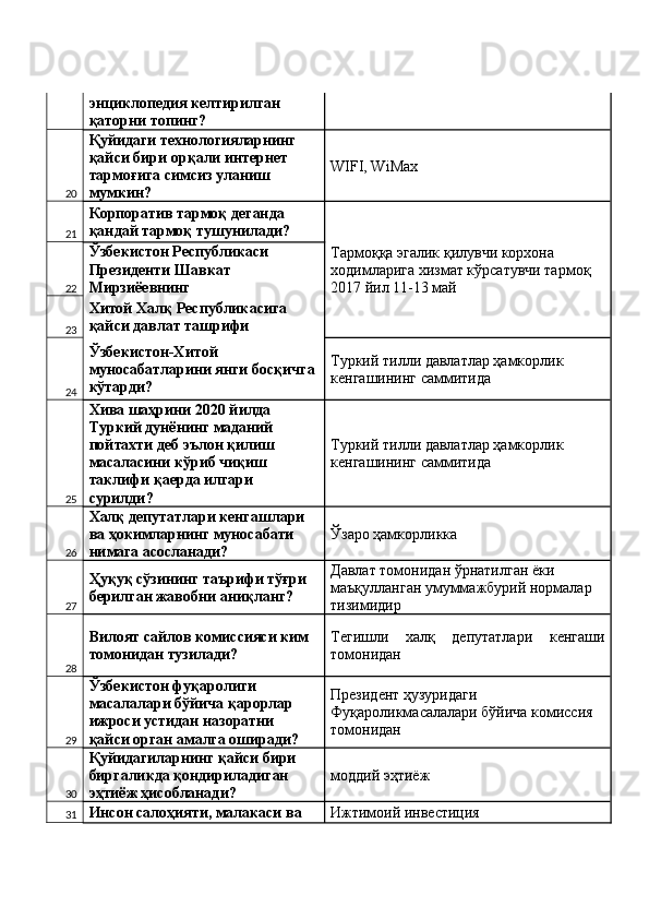 энциклопедия келтирилган 
қаторни топинг? 
20 Қуйидаги технологияларнинг 
қайси бири орқали интернет 
тармоғига симсиз уланиш 
мумкин?  WIFI, WiMax 
21 Корпоратив тармоқ деганда 
қандай тармоқ тушунилади? 
Тармоққа эгалик қилувчи корхона 
ходимларига хизмат кўрсатувчи тармоқ 
2017 йил 11-13 май 22 Ўзбекистон Республикаси 
Президенти Шавкат 
Мирзиёевнинг 
23 Хитой Халқ Республикасига 
қайси давлат ташрифи 
24 Ўзбекистон-Хитой 
муносабатларини янги босқичга 
кўтарди?  Туркий тилли давлатлар ҳамкорлик 
кенгашининг саммитида 
25 Хива шаҳрини 2020 йилда 
Туркий дунёнинг маданий 
пойтахти деб эълон қилиш 
масаласини кўриб чиқиш 
таклифи қаерда илгари 
сурилди?  Туркий тилли давлатлар ҳамкорлик 
кенгашининг саммитида 
26 Халқ депутатлари кенгашлари 
ва ҳокимларнинг муносабати 
нимага асосланади?  Ўзаро ҳамкорликка 
27 Ҳуқуқ сўзининг таърифи тўғри 
берилган жавобни аниқланг?  Давлат томонидан ўрнатилган ёки 
маъқулланган умуммажбурий нормалар 
тизимидир 
28 Вилоят сайлов комиссияси ким 
томонидан тузилади?  Тегишли   халқ   депутатлари   кенгаши
томонидан 
29 Ўзбекистон фуқаролиги 
масалалари бўйича қарорлар 
ижроси устидан назоратни 
қайси орган амалга оширади?  Президент ҳузуридаги 
Фуқароликмасалалари бўйича комиссия 
томонидан 
30 Қуйидагиларнинг қайси бири 
биргаликда қондириладиган 
эҳтиёж ҳисобланади?  моддий эҳтиёж 
31 Инсон салоҳияти, малакаси ва  Ижтимоий инвестиция  