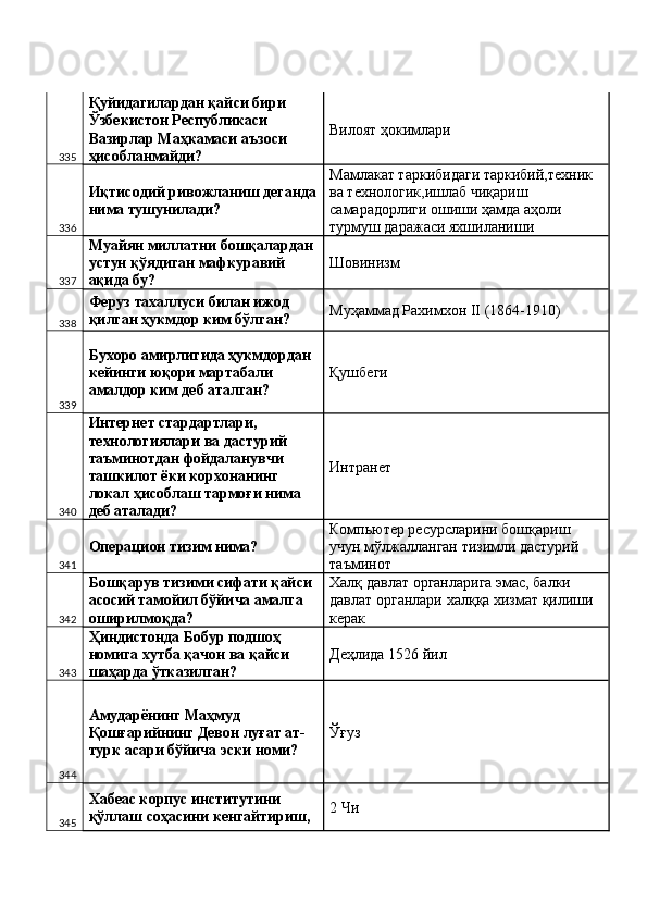 335 Қуйидагилардан қайси бири 
Ўзбекистон Республикаси 
Вазирлар Маҳкамаси аъзоси 
ҳисобланмайди?  Вилоят ҳокимлари 
336 Иқтисодий ривожланиш деганда
нима тушунилади?  Мамлакат таркибидаги таркибий,техник 
ва технологик,ишлаб чиқариш 
самарадорлиги ошиши ҳамда аҳоли 
турмуш даражаси яхшиланиши  
337 Муайян миллатни бошқалардан 
устун қўядиган мафкуравий 
ақида бу?  Шовинизм 
338 Феруз тахаллуси билан ижод 
қилган ҳукмдор ким бўлган?  Муҳаммад Рахимхон II (1864-1910) 
339 Бухоро амирлигида ҳукмдордан 
кейинги юқори мартабали 
амалдор ким деб аталган?  Қушбеги 
340 Интернет стардартлари, 
технологиялари ва дастурий 
таъминотдан фойдаланувчи 
ташкилот ёки корхонанинг 
локал ҳисоблаш тармоғи нима 
деб аталади?  Интранет 
341 Операцион тизим нима?  Компьютер ресурсларини бошқариш 
учун мўлжалланган тизимли дастурий 
таъминот 
342 Бошқарув тизими сифати қайси 
асосий тамойил бўйича амалга 
оширилмоқда?  Халқ давлат органларига эмас, балки 
давлат органлари халққа хизмат қилиши 
керак 
343 Ҳиндистонда Бобур подшоҳ 
номига хутба қачон ва қайси 
шаҳарда ўтказилган?  Деҳлида 1526 йил 
344 Амударёнинг Маҳмуд 
Қошғарийнинг Девон луғат ат-
турк асари бўйича эски номи?  Ўғуз 
345 Хабеас корпус институтини 
қўллаш соҳасини кенгайтириш,  2 Чи  