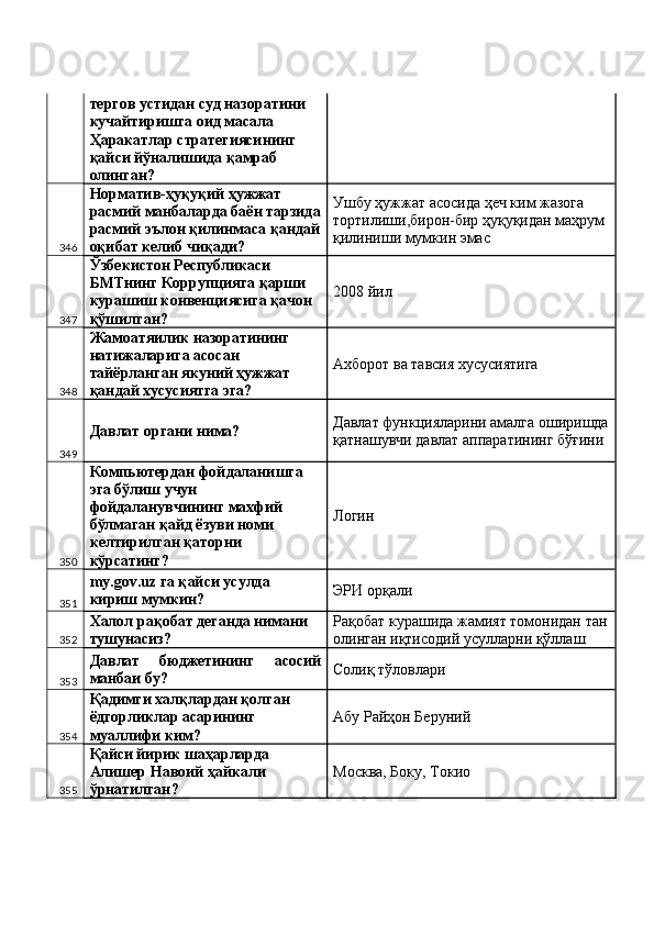 тергов устидан суд назоратини 
кучайтиришга оид масала 
Ҳаракатлар стратегиясининг 
қайси йўналишида қамраб 
олинган? 
346 Норматив-ҳуқуқий ҳужжат 
расмий манбаларда баён тарзида
расмий эълон қилинмаса қандай
оқибат келиб чиқади?  Ушбу ҳужжат асосида ҳеч ким жазога 
тортилиши,бирон-бир ҳуқуқидан маҳрум 
қилиниши мумкин эмас 
347 Ўзбекистон Республикаси 
БМТнинг Коррупцияга қарши 
курашиш конвенциясига қачон 
қўшилган?  2008 йил 
348 Жамоатяилик назоратининг 
натижаларига асосан 
тайёрланган якуний ҳужжат 
қандай хусусиятга эга?  Ахборот ва тавсия хусусиятига 
349 Давлат органи нима?  Давлат функцияларини амалга оширишда
қатнашувчи давлат аппаратининг бўғини 
350 Компьютердан фойдаланишга 
эга бўлиш учун 
фойдаланувчининг махфий 
бўлмаган қайд ёзуви номи 
келтирилган қаторни 
кўрсатинг?  Логин 
351 my.gov.uz га қайси усулда 
кириш мумкин?  ЭРИ орқали 
352 Халол рақобат деганда нимани 
тушунасиз?  Рақобат курашида жамият томонидан тан
олинган иқтисодий усулларни қўллаш 
353 Давлат   бюджетининг   асосий
манбаи бу?  Солиқ тўловлари 
354 Қадимги халқлардан қолган 
ёдгорликлар асарининг 
муаллифи ким?  Абу Райҳон Беруний 
355 Қайси йирик шаҳарларда 
Алишер Навоий ҳайкали 
ўрнатилган?  Москва, Боку, Токио  