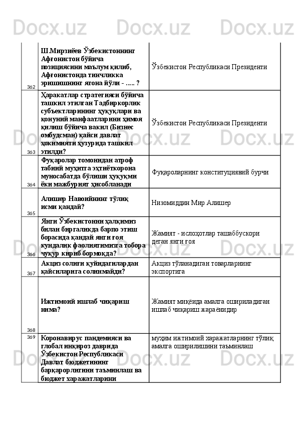362 Ш.Мирзиёев Ўзбекистоннинг 
Афғонистон бўйича 
позициясини маълум қилиб, 
Афғонистонда тинчликка 
эришишнинг ягона йўли - ..... ?  Ўзбекистон Республикаси Президенти 
363 Ҳаракатлар стратегияси бўйича 
ташкил этилган Тадбиркорлик 
субъектларининг ҳуқуқлари ва 
қонуний манфаатларини ҳимоя 
қилиш бўйича вакил (Бизнес 
омбудсман) қайси давлат 
ҳокимияти ҳузурида ташкил 
этилди?  Ўзбекистон Республикаси Президенти 
364 Фуқаролар томонидан атроф 
табиий муҳитга эҳтиёткорона 
муносабатда бўлиши ҳуқуқми 
ёки мажбурият ҳисобланади  Фуқароларнинг конституциявий бурчи 
365 Алишер Навоийнинг тўлиқ 
исми қандай?  Низомиддин Мир Алишер 
366 Янги Ўзбекистонни ҳалқимиз 
билан биргаликда барпо этиш 
борасида қандай янги ғоя 
кундалик фаолиятимизга тобора
чуқур кириб бормоқда?  Жамият - ислоҳотлар ташаббускори 
деган янги ғоя 
367 Акциз солиғи қуйидагилардан 
қайсиларига солинмайди?  Акциз тўланадиган товарларнинг 
экспортига 
368 Ижтимоий ишлаб чиқариш 
нима?  Жамият миқёида амалга ошириладиган 
ишлаб чиқариш жараёнидир 
369
Коронавирус пандемияси ва 
глобал инқироз даврида 
Ўзбекистон Республикаси 
Давлат бюджетининг 
барқарорлигини таъминлаш ва 
бюджет харажатларини  муҳим ижтимоий харажатларнинг тўлиқ 
амалга оширилишини таъминлаш  