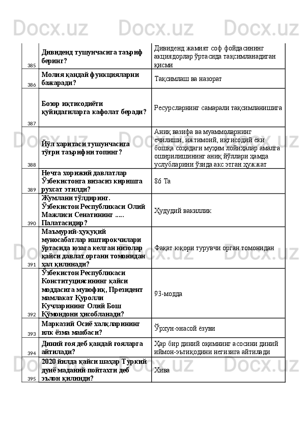 385 Дивиденд тушунчасига таъриф 
беринг?  Дивиденд жамият соф фойдасининг 
акциядорлар ўртасида тақсимланадиган 
қисми 
386 Молия қандай функцияларни 
бажаради?  Тақсимлаш ва назорат 
387 Бозор иқтисодиёти 
қуйидагиларга кафолат беради?  Ресурсларнинг самарали тақсимланишига
388 Йўл харитаси тушунчасига 
тўғри таърифни топинг?  Аниқ вазифа ва муаммоларнинг 
ечилиши, ижтимоий, иқтисодий ёки 
бошқа соҳадаги муҳим лойиҳалар амалга 
оширилишининг аниқ йўллари ҳамда 
услубларини ўзида акс этган ҳужжат 
389 Нечта хорижий давлатлар 
Ўзбекистонга визасиз киришга 
рухсат этилди?  86 Ta 
390 Жумлани тўлдиринг. 
Ўзбекистон Республикаси Олий 
Мажлиси Сенатининг ..... 
Палатасидир?  Ҳудудий вакиллик 
391 Маъмурий-ҳуқуқий 
муносабатлар иштирокчилари 
ўртасида юзага келган низолар 
қайси давлат органи томонидан 
ҳал қилинади?  Фақат юқори турувчи орган томонидан 
392 Ўзбекистон Республикаси 
Конституциясининг қайси 
моддасига мувофиқ, Президент 
мамлакат Қуролли 
Кучларининг Олий Бош 
Қўмондони ҳисобланади?  93-модда 
393 Марказий Осиё халқларининг 
илк ёзма манбаси?  Ўрхун-энасой ёзуви 
394 Диний ғоя деб қандай ғояларга 
айтилади?  Ҳар бир диний оқимнинг асосини диний 
иймон-эътиқодини негизига айтилади 
395 2020 йилда қайси шаҳар Туркий 
дунё маданий пойтахти деб 
эълон қилинди?  Хива  