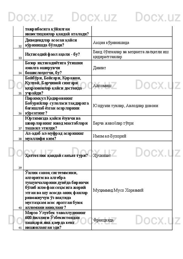 тажрибасига қўйилган 
инвестициялар қандай аталади?
32 Диведендлар асосан қайси 
кўринишда бўлади?  Акция кўринишида 
33 Иқтисодий фаол аҳоли - бу?  Банд бўлганлар ва меҳнатга лаёқатли иш 
қидираётганлар 
34 Бозор иқтисодиётига ўтишни 
амалга оширувчи 
бошислоҳотчи, бу?  Давлат 
35 Бойбўри, Бойсари, Қоражон, 
Қултой, Барчиной сингари 
қаҳрамонлар қайси достонда 
учрайди?  Алпомиш 
36 Пиримқул Қодировнинг 
Бобурийлар сулоласи тақдирига 
бағишлаб ёзган асарларини 
кўрсатинг?  Юлдузли тунлар, Авлодлар довони 
37 Юртимизда қайси ёзувчи ва 
шоирларнинг ижод мактаблари 
ташкил этилди?  Барча жавоблар тўғри 
38 Ал-адаб ал-муфрад асарининг 
муаллифи ким?  Имом ал-Бухорий 
39 Ҳаттотлик қандай санъат тури?  Ҳуснихат 
40 Ўнлик саноқ системасини, 
алгоритм ва алгебра 
тушунчаларини дунёда биринчи 
бўлиб илм-фан соҳасига жорий 
этган ва шу асосда аниқ фанлар 
ривожиучун ўз вақтида 
мустаҳкам асос яратган буюк 
алломани аниқланг?  Муҳаммад Мусо Хоразмий 
41 Мирзо Улуғбек таваллудининг 
600 йиллиги Ўзбекистондан 
ташқари яна қаерда кенг 
нишонланган эди?  Францияда  