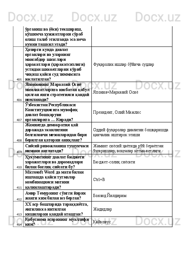 ўрганиш ва (ёки) текшириш, 
қўшимча ҳужжатларни сўраб 
олиш талаб этилганда эса неча 
кунни ташкил этади? 
405 Ҳозирги кунда давлат 
органлари ва уларнинг 
мансабдор шахслари 
ҳаракатлари (ҳаракатсизлиги) 
устидан шикоятларни кўриб 
чиқиш қайси суд зиммасига 
юклатилган?  Фуқаролик ишлар бўйича судлар 
406 Япониянинг Марказий Осиё 
мамлакатларига нисбатан қабул
қилган янги стратегияси қандай
номланади?  Япония+Марказий Осиё 
407 Ўзбекистон Республикаси 
Конституциясига мувофиқ 
давлат бошқаруви 
органларига .... Киради?  Президент, Олий Мажлис 
408 Жамиятда демократия қай 
даражада эканлигини 
белгиловчи мезонларидан бири 
берилган қаторни аниқланг?  Оддий фуқаролар давлатни бошқаришда 
қанчалик иштирок этиши 
409 Сиёсий ривожланиш тушунчаси 
нимани англатади?  Жамият сиёсий ҳаётида рўй бераётган 
ўзгаришлар, воқеалар кетма-кетлиги 
410 Ҳукуматнинг давлат бюджети 
харажатлари ва даромадлари 
билан боғлиқ сиёсати бу?  Бюджет-солиқ сиёсати 
411 Microsoft Word да матн билан 
ишлашда қайси тугмалар 
комбинацияси матнни 
қалинлаштиради?  Ctrl+B 
412 Амир Темурнинг сўнгги йирик 
жанги ким билан юз берган?  Боязид Йилдирим 
413 XX аср бошларида тараққиётга, 
янгиликка интилган 
кишиларни қандай аташган?  Жадидлар 
414 Қобуснома асарининг муаллифи
ким?  Кайковус  