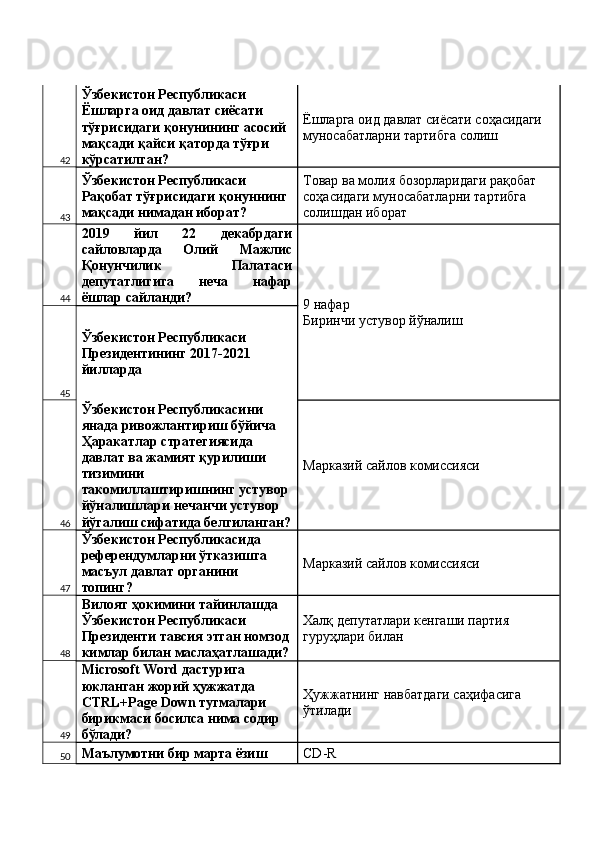 42 Ўзбекистон Республикаси 
Ёшларга оид давлат сиёсати 
тўғрисидаги қонунининг асосий 
мақсади қайси қаторда тўғри 
кўрсатилган?  Ёшларга оид давлат сиёсати соҳасидаги 
муносабатларни тартибга солиш 
43 Ўзбекистон Республикаси 
Рақобат тўғрисидаги қонуннинг 
мақсади нимадан иборат?  Товар ва молия бозорларидаги рақобат 
соҳасидаги муносабатларни тартибга 
солишдан иборат 
44 2019   йил   22   декабрдаги
сайловларда   Олий   Мажлис
Қонунчилик   Палатаси
депутатлигига   неча   нафар
ёшлар сайланди? 
9 нафар 
Биринчи устувор йўналиш 
45 Ўзбекистон Республикаси 
Президентининг 2017-2021 
йилларда 
46 Ўзбекистон Республикасини 
янада ривожлантириш бўйича 
Ҳаракатлар стратегиясида 
давлат ва жамият қурилиши 
тизимини 
такомиллаштиришнинг устувор 
йўналишлари нечанчи устувор 
йўгалиш сифатида белгиланган? Марказий сайлов комиссияси 
47 Ўзбекистон Республикасида 
референдумларни ўтказишга 
масъул давлат органини 
топинг?  Марказий сайлов комиссияси 
48 Вилоят ҳокимини тайинлашда 
Ўзбекистон Республикаси 
Президенти тавсия этган номзод 
кимлар билан маслаҳатлашади? Халқ депутатлари кенгаши партия 
гуруҳлари билан 
49 Microsoft Word дастурига 
юкланган жорий ҳужжатда 
CTRL+Page Down тугмалари 
бирикмаси босилса нима содир 
бўлади?  Ҳужжатнинг навбатдаги саҳифасига 
ўтилади 
50 Маълумотни бир марта ёзиш  CD-R  