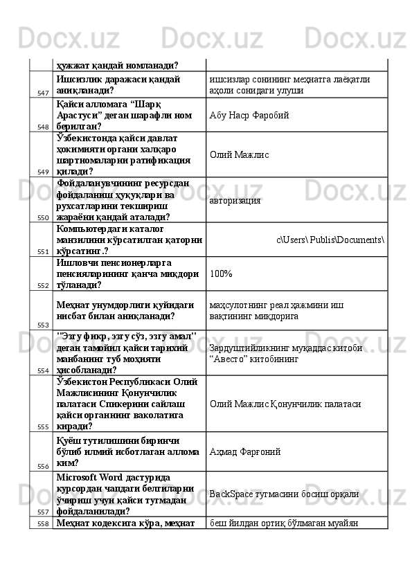 ҳужжат қандай номланади? 
547 Ишсизлик даражаси қандай 
аниқланади?  ишсизлар сонининг меҳнатга лаёқатли 
аҳоли сонидаги улуши 
548 Қайси алломага “Шарқ 
Арастуси” деган шарафли ном 
берилган?  Абу Наср Фаробий 
549 Ўзбекистонда қайси давлат 
ҳокимияти органи халқаро 
шартномаларни ратификация 
қилади?  Олий Мажлис 
550 Фойдаланувчининг ресурсдан 
фойдаланиш ҳуқуқлари ва 
рухсатларини текшириш 
жараёни қандай аталади?  авторизация 
551 Компьютердаги каталог 
манзилини кўрсатилган қаторни
кўрсатинг.?  с\Users\ Publis\Documents\ 
552 Ишловчи пенсионерларга 
пенсияларининг қанча миқдори 
тўланади?  100%
553 Меҳнат унумдорлиги қуйидаги 
нисбат билан аниқланади?  маҳсулотнинг реал ҳажмини иш 
вақтининг миқдорига 
554 "Эзгу фикр, эзгу сўз, эзгу амал" 
деган тамойил қайси тарихий 
манбанинг туб моҳияти 
ҳисобланади?  Зардуштийликнинг муқаддас китоби 
“Авесто” китобининг 
555 Ўзбекистон Республикаси Олий 
Мажлисининг Қонунчилик 
палатаси Спикерини сайлаш 
қайси органнинг ваколатига 
киради?  Олий Мажлис Қонунчилик палатаси 
556 Қуёш тутилишини биринчи 
бўлиб илмий исботлаган аллома 
ким?  Аҳмад Фарғоний 
557 Microsoft Word дастурида 
курсордан чапдаги белгиларни 
ўчириш учун қайси тугмадан 
фойдаланилади?   BackSpace тугмасини босиш орқали 
558 Меҳнат кодексига кўра, меҳнат  беш йилдан ортиқ бўлмаган муайян  