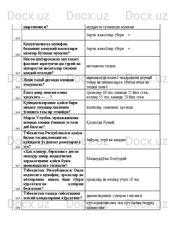 шартномаси?  муддатга тузилиши мумкин 
559   барча жавоблар тўғри    + 
560 Қонунчиликка мувофиқ 
боланинг қонуний вакиллари 
кимлар бўлиши мумкин?  барча жавоблар тўғри    + 
561 Инсон иштирокисиз мустақил 
фаолият юритувчи дастурий ва 
аппаратли воситалар тизими 
қандай аталади?  автоматик тизим 
562 Ялпи талаб деганда нимани 
тушунасиз?  мамлакатда ишлаб чиқарилган якуний 
товар ва хизматларга бўлган ички ва 
ташқи талаб 
563 Ёшга доир пенсия олиш 
ҳуқуқига — …?  эркаклар 60 ёш, камида 25 йил стаж; 
аёллар 55 ёш, камида 20 йил стаж. 
564 Қуйидагиларнинг қайси бири 
меҳнат унумдорлигининг 
ўсишига таъсир этмайди?  ишчилар сонининг ортиши 
565 Мирзо Улуғбек мунажжимлик 
илмида кимни ўзининг устози 
деб билган?  Қозизода Румий 
566 Ўзбекистон Республикаси қонун 
билан тасдиқланадиган 
қуйидаги ўз давлат рамзларига 
эга?  байроқ, герб ва мадҳия 
567 «Ҳақ олинур, берилмас» деган 
машҳур шиор жадидчилик 
ҳаракатининг қайси буюк 
намояндасига тегишли?  Маҳмудхўжа Беҳбудий 
568 Ўзбекистон   Республикаси   Оила
кодексига мувофиқ, эркаклар ва
аёлларнинг   никоҳ   ёши   тўғри
кўрсатилган   қаторни
белгиланг?  эркаклар ва аёллар учун 18 ёш 
569 Ўзбекистон ташқи сиёсатининг 
асосий қоидаларини кўрсатинг?  давлатларнинг суверен тенглиги 
570   куч ишлатмаслик ёки куч билан таҳдид 
қилмаслик  