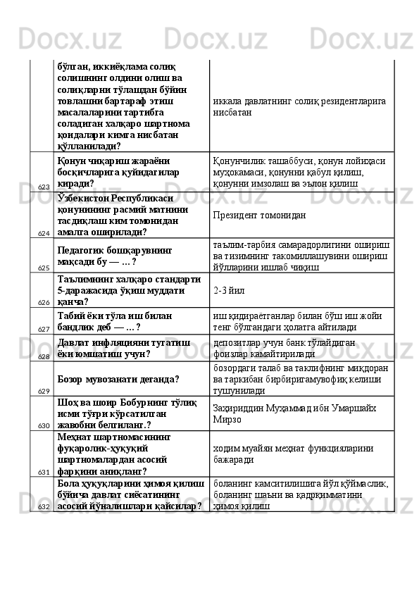 бўлган, иккиёқлама солиқ 
солишнинг олдини олиш ва 
солиқларни тўлашдан бўйин 
товлашни бартараф этиш 
масалаларини тартибга 
соладиган халқаро шартнома 
қоидалари кимга нисбатан 
қўлланилади?  иккала давлатнинг солиқ резидентларига 
нисбатан 
623 Қонун чиқариш жараёни 
босқичларига қуйидагилар 
киради?  Қонунчилик ташаббуси, қонун лойиҳаси 
муҳокамаси, қонунни қабул қилиш, 
қонунни имзолаш ва эълон қилиш 
624 Ўзбекистон Республикаси 
қонунининг расмий матнини 
тасдиқлаш ким томонидан 
амалга оширилади?  Президент томонидан 
625 Педагогик бошқарувнинг 
мақсади бу — …?  таълим-тарбия самарадорлигини ошириш
ва тизимнинг такомиллашувини ошириш 
йўлларини ишлаб чиқиш 
626 Таълимнинг халқаро стандарти 
5-даражасида ўқиш муддати 
қанча?  2-3 йил 
627 Табий ёки тўла иш билан 
бандлик деб — …?  иш қидираётганлар билан бўш иш жойи 
тенг бўлгандаги ҳолатга айтилади 
628 Давлат инфляцияни тугатиш 
ёки юмшатиш учун?  депозитлар учун банк тўлайдиган 
фоизлар камайтирилади 
629 Бозор мувозанати деганда?  бозордаги талаб ва таклифнинг миқдоран
ва таркибан бирбиригамувофиқ келиши 
тушунилади 
630 Шоҳ ва шоир Бобурнинг тўлиқ 
исми тўғри кўрсатилган 
жавобни белгиланг.?  Заҳириддин Муҳаммад ибн Умаршайх 
Мирзо 
631 Меҳнат шартномасининг 
фуқаролик-ҳуқуқий 
шартномалардан асосий 
фарқини аниқланг?  ходим муайян меҳнат функцияларини 
бажаради 
632 Бола ҳуқуқларини ҳимоя қилиш
бўйича давлат сиёсатининг 
асосий йўналишлари қайсилар?  боланинг камситилишига йўл қўймаслик,
боланинг шаъни ва қадрқимматини 
ҳимоя қилиш  