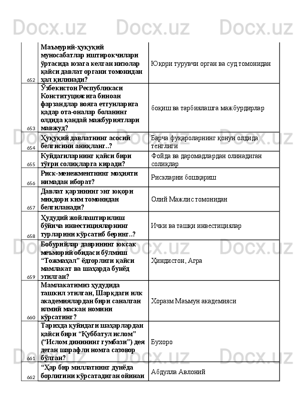 652 Маъмурий-ҳуқуқий 
муносабатлар иштирокчилари 
ўртасида юзага келган низолар 
қайси давлат органи томонидан 
ҳал қилинади?  Юқори турувчи орган ва суд томонидан 
653 Ўзбекистон Республикаси 
Конституциясига биноан 
фарзандлар вояга етгунларига 
қадар ота-оналар боланинг 
олдида қандай мажбуриятлари 
мавжуд?  боқиш ва тарбиялашга мажбурдирлар 
654 Ҳуқуқий давлатнинг асосий 
белгисини аниқланг..?  Барча фуқароларнинг қонун олдида 
тенглиги 
655 Куйдагиларнинг қайси бири 
тўғри солиқларга киради?  Фойда ва даромадлардан олинадиган 
солиқлар 
656 Риск-менежментнинг моҳияти 
нимадан иборат?  Рискларни бошқариш 
657 Давлат қарзининг энг юқори 
миқдори ким томонидан 
белгиланади?  Олий Мажлис томонидан 
658 Ҳудудий жойлаштирилиш 
бўйича инвестицияларнинг 
турларини кўрсатиб беринг..?  Ички ва ташқи инвестициялар 
659 Бобурийлар даврининг юксак 
меъморий обидаси бўлмиш 
“Тожмаҳал” ёдгорлиги қайси 
мамлакат ва шаҳарда бунёд 
этилган?  Ҳиндистон, Агра 
660 Мамлакатимиз ҳудудида 
ташкил этилган, Шарқдаги илк 
академиялардан бири саналган 
илмий маскан номини 
кўрсатинг?  Хоразм Маъмун академияси 
661 Тарихда қуйидаги шаҳарлардан 
қайси бири “Қуббатул ислом” 
(“Ислом динининг гумбази”) дея
деган шарафли номга сазовор 
бўлган?  Бухоро 
662 “Ҳар бир миллатнинг дунёда 
борлигини кўрсатадиган ойинаи Абдулла Авлоний  