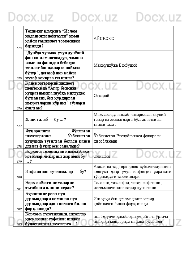 674 Тошкент шаҳрига “Ислом 
маданияти пойтахти” номи 
қайси ташкилот томонидан 
берилди?  AЙСЕСКО 
675 “Дунёда турмоқ учун дунёвий 
фан ва илм лозимдур, замона 
илми ва фанидан бебаҳра 
миллат бошқаларга поймол 
бўлур”, деган фикр қайси 
мутафаккирга тегишли?  Маҳмудхўжа Беҳбудий 
676 Қайси меъморий иншоот 
пештоқида “Агар бизнинг 
қудратимизга шубҳа қилгудек 
бўлсангиз, биз қурдирган 
иморатларни кўринг” сўзлари 
ёзилган?  Оқсарой 
677 Ялпи талаб — бу …?  Мамлакатда ишлаб чиқарилган якуний 
товар ва хизматларга бўлган ички ва 
ташқи талаб 
678 Фуқаролиги   бўлмаган
шахсларнинг   Ўзбекистон
ҳудудида   туғилган   боласи   қайси
давлат фуқароси саналади?  Ўзбекистон Республикаси фуқароси 
ҳисобланади 
679 Корхона томонидан қимматбаҳо 
қоғозлар чиқариш жараёни бу 
…?  Эмиссия 
680 Инфляцион кутилмалар — бу?  Аҳоли ва тадбиркорлик субъектларининг
келгуси   давр   учун   инфляция   даражаси
тўғрисидаги тахминлари 
681 Нарх сиёсати нималарни 
эътиборга олиши керак?  Талабни, таклифни, товар сифатини, 
истеъмолчининг харид қувватини 
682 Аҳолининг реал пул 
даромадлари номинал пул 
даромадларидан нимаси билан 
фарқланади?  Иш ҳақи ёки даромаднинг харид 
қобилияти билан фарқланади 
683 Корхона тугатилиши, штатлар 
қисқариши туфайли ишдан 
бўшатилган шахсларга…?  иш берувчи ҳисобидан уч ойгача ўртача 
иш ҳақи миқдорида нафақа тўланади  