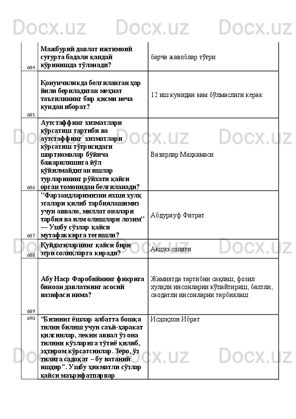 684 Мажбурий давлат ижтимоий 
суғурта бадали қандай 
кўринишда тўланади?  барча жавоблар тўғри 
685 Қонунчиликда белгиланган ҳар 
йили бериладиган меҳнат 
таътилининг бир қисми неча 
кундан иборат?  12 иш кунидан кам бўлмаслиги керак 
686 Аутстаффинг хизматлари 
кўрсатиш тартиби ва 
аутстаффинг  хизматлари 
кўрсатиш тўғрисидаги 
шартномалар бўйича 
бажарилишига йўл 
қўйилмайдиган ишлар 
турларининг рўйхати қайси 
орган томонидан белгиланади?  Вазирлар Маҳкамаси 
687 "Фарзандларимизни яхши хулқ 
эгалари қилиб тарбиялашимиз 
учун аввало, миллат оналари 
тарбия ва илм олишлари лозим"
— Ушбу сўзлар қайси 
мутафаккирга тегишли?  Абдурауф Фитрат 
688 Қуйдагиларнинг қайси бири 
эгри солиқларга киради?  Акциз солиғи 
689 Абу Наср Фаробийнинг фикрига
биноан давлатнинг асосий 
вазифаси нима?  Жамиятда тартибни сақлаш, фозил 
хулқли инсонларни кўпайтириш, бахтли, 
саодатли инсонларни тарбиялаш 
690
“Бизнинг ёшлар албатта бошқа 
тилни билиш учун саъй-ҳаракат 
қилсинлар, лекин аввал ўз она 
тилини кўзларига тўтиё қилиб, 
эҳтиром кўрсатсинлар. Зеро, ўз 
тилига садоқат – бу ватаний 
ишдир”. Ушбу ҳикматли сўзлар 
қайси маърифатпарвар  Исҳоқхон Ибрат  