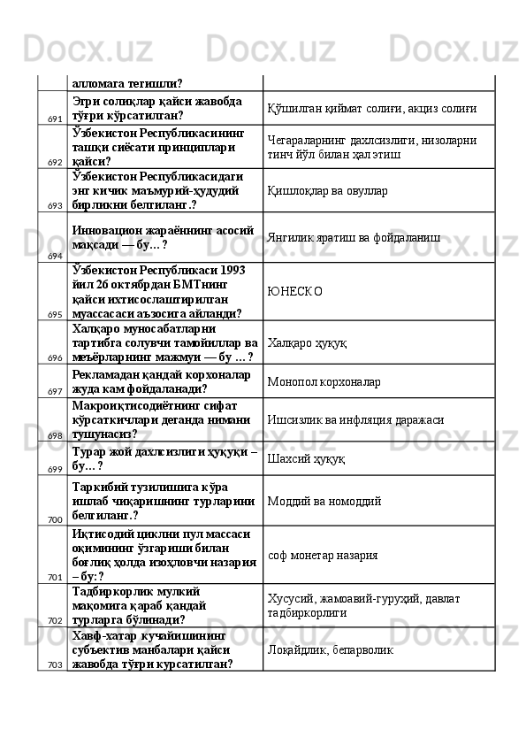 алломага тегишли? 
691 Эгри солиқлар қайси жавобда 
тўғри кўрсатилган?  Қўшилган қиймат солиғи, акциз солиғи 
692 Ўзбекистон Республикасининг 
ташқи сиёсати принциплари 
қайси?  Чегараларнинг дахлсизлиги, низоларни 
тинч йўл билан ҳал этиш 
693 Ўзбекистон Республикасидаги 
энг кичик маъмурий-ҳудудий 
бирликни белгиланг.?  Қишлоқлар ва овуллар 
694 Инновацион жараённинг асосий 
мақсади — бу…?  Янгилик яратиш ва фойдаланиш 
695 Ўзбекистон Республикаси 1993 
йил 26 октябрдан БМТнинг 
қайси ихтисослаштирилган 
муассасаси аъзосига айланди?  ЮНЕСКО 
696 Халқаро муносабатларни 
тартибга солувчи тамойиллар ва
меъёрларнинг мажмуи — бу …?  Халқаро ҳуқуқ 
697 Рекламадан қандай корхоналар 
жуда кам фойдаланади?  Монопол корхоналар 
698 Макроиқтисодиётнинг сифат 
кўрсаткичлари деганда нимани 
тушунасиз?  Ишсизлик ва инфляция даражаси 
699 Турар жой дахлсизлиги ҳуқуқи –
бу…?  Шахсий ҳуқуқ 
700 Таркибий тузилишига кўра 
ишлаб чиқаришнинг турларини 
белгиланг.?  Моддий ва номоддий 
701 Иқтисодий циклни пул массаси 
оқимининг ўзгариши билан 
боғлиқ ҳолда изоҳловчи назария
– бу:?  соф монетар назария 
702 Тадбиркорлик мулкий 
мақомига қараб қандай 
турларга бўлинади?  Хусусий, жамоавий-гуруҳий, давлат 
тадбиркорлиги 
703 Хавф-хатар кучайишининг 
субъектив манбалари қайси 
жавобда тўғри курсатилган?  Лоқайдлик, бепарволик  