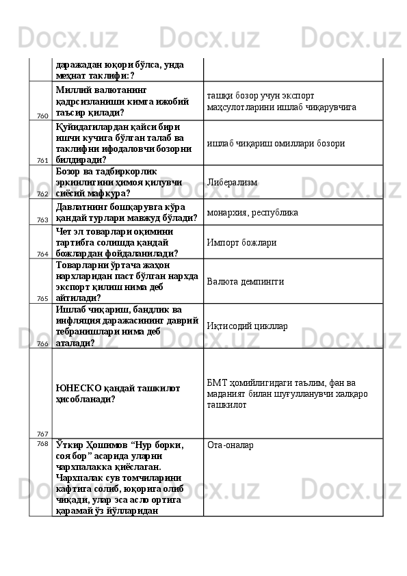 даражадан юқори бўлса, унда 
меҳнат таклифи:? 
760 Миллий валютанинг 
қадрсизланиши кимга ижобий 
таъсир қилади?  ташқи бозор учун экспорт 
маҳсулотларини ишлаб чиқарувчига 
761 Қуйидагилардан қайси бири 
ишчи кучига бўлган талаб ва 
таклифни ифодаловчи бозорни 
билдиради?  ишлаб чиқариш омиллари бозори 
762 Бозор ва тадбиркорлик 
эркинлигини ҳимоя қилувчи 
сиёсий мафкура?  Либерализм 
763 Давлатнинг бошқарувга кўра 
қандай турлари мавжуд бўлади? монархия, республика 
764 Чет эл товарлари оқимини 
тартибга солишда қандай 
божлардан фойдаланилади?  Импорт божлари 
765 Товарларни ўртача жаҳон 
нархларидан паст бўлган нархда
экспорт қилиш нима деб 
айтилади?  Валюта демпингги 
766 Ишлаб чиқариш, бандлик ва 
инфляция даражасининг даврий
тебранишлари нима деб 
аталади?  Иқтисодий цикллар 
767 ЮНEСКО қандай ташкилот 
ҳисобланади?  БМТ ҳомийлигидаги таълим, фан ва 
маданият билан шуғулланувчи халқаро 
ташкилот 
768
Ўткир Ҳошимов “Нур борки, 
соя бор” асарида уларни 
чархпалакка қиёслаган. 
Чархпалак сув томчиларини 
кафтига солиб, юқорига олиб 
чиқади, улар эса асло ортига 
қарамай ўз йўлларидан  Ота-оналар  