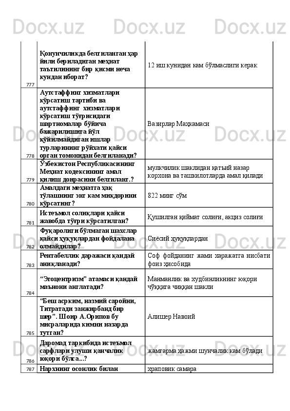 777 Қонунчиликда белгиланган ҳар 
йили бериладиган меҳнат 
таътилининг бир қисми неча 
кундан иборат?  12 иш кунидан кам бўлмаслиги керак 
778 Аутстаффинг хизматлари 
кўрсатиш тартиби ва 
аутстаффинг  хизматлари 
кўрсатиш тўғрисидаги 
шартномалар бўйича 
бажарилишига йўл 
қўйилмайдиган ишлар 
турларининг рўйхати қайси 
орган томонидан белгиланади?  Вазирлар Маҳкамаси 
779 Ўзбекистон Республикасининг 
Меҳнат кодексининг амал 
қилиш доирасини белгиланг.?  мулкчилик шаклидан қатъий назар 
корхона ва ташкилотларда амал қилади 
780 Амалдаги меҳнатга ҳақ 
тўлашнинг энг кам миқдорини 
кўрсатинг?  822 минг сўм 
781 Истеъмол солиқлари қайси 
жавобда тўғри кўрсатилган?  Қушилган қиймат солиғи, акциз солиғи 
782 Фуқаролиги бўлмаган шахслар 
қайси ҳуқуқлардан фойдалана 
олмайдилар?  Сиёсий ҳуқуқлардан 
783 Рентабеллик даражаси қандай 
аниқланади?  Соф   фойданинг  жами  харажатга   нисбати
фоиз ҳисобида 
784 “Эгоцентризм” атамаси қандай 
маънони англатади?  Манманлик ва худбинликнинг юқори 
чўққига чиққан шакли 
785 “Беш асрким, назмий саройни, 
Титратади занжирбанд бир 
шер”. Шоир А.Орипов бу 
мисраларида кимни назарда 
тутган?  Алишер Навоий 
786 Даромад таркибида истеъмол 
сарфлари улуши қанчалик 
юқори бўлса...?  жамғарма ҳажми шунчалик кам бўлади 
787 Нархнинг осонлик билан  храповик самара  